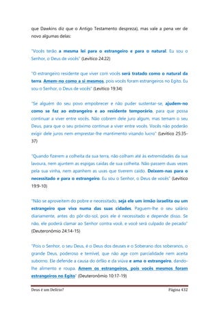 Deus é um Delírio? Página 432
que Dawkins diz que o Antigo Testamento despreza), mas vale a pena ver de
novo algumas delas:
“Vocês terão a mesma lei para o estrangeiro e para o natural. Eu sou o
Senhor, o Deus de vocês” (Levítico 24:22)
“O estrangeiro residente que viver com vocês será tratado como o natural da
terra. Amem-no como a si mesmos, pois vocês foram estrangeiros no Egito. Eu
sou o Senhor, o Deus de vocês” (Levítico 19:34)
“Se alguém do seu povo empobrecer e não puder sustentar-se, ajudem-no
como se faz ao estrangeiro e ao residente temporário, para que possa
continuar a viver entre vocês. Não cobrem dele juro algum, mas temam o seu
Deus, para que o seu próximo continue a viver entre vocês. Vocês não poderão
exigir dele juros nem emprestar-lhe mantimento visando lucro” (Levítico 25:35-
37)
“Quando fizerem a colheita da sua terra, não colham até às extremidades da sua
lavoura, nem ajuntem as espigas caídas de sua colheita. Não passem duas vezes
pela sua vinha, nem apanhem as uvas que tiverem caído. Deixem-nas para o
necessitado e para o estrangeiro. Eu sou o Senhor, o Deus de vocês” (Levítico
19:9-10)
“Não se aproveitem do pobre e necessitado, seja ele um irmão israelita ou um
estrangeiro que viva numa das suas cidades. Paguem-lhe o seu salário
diariamente, antes do pôr-do-sol, pois ele é necessitado e depende disso. Se
não, ele poderá clamar ao Senhor contra você, e você será culpado de pecado”
(Deuteronômio 24:14-15)
“Pois o Senhor, o seu Deus, é o Deus dos deuses e o Soberano dos soberanos, o
grande Deus, poderoso e temível, que não age com parcialidade nem aceita
suborno. Ele defende a causa do órfão e da viúva e ama o estrangeiro, dando-
lhe alimento e roupa. Amem os estrangeiros, pois vocês mesmos foram
estrangeiros no Egito” (Deuteronômio 10:17-19)
 