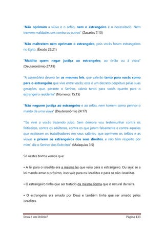 Deus é um Delírio? Página 433
“Não oprimam a viúva e o órfão, nem o estrangeiro e o necessitado. Nem
tramem maldades uns contra os outros” (Zacarias 7:10)
“Não maltratem nem oprimam o estrangeiro, pois vocês foram estrangeiros
no Egito. (Êxodo 22:21)
“Maldito quem negar justiça ao estrangeiro, ao órfão ou à viúva”
(Deuteronômio 27:19)
“A assembleia deverá ter as mesmas leis, que valerão tanto para vocês como
para o estrangeiro que vive entre vocês; este é um decreto perpétuo pelas suas
gerações, que, perante o Senhor, valerá tanto para vocês quanto para o
estrangeiro residente” (Números 15:15)
“Não neguem justiça ao estrangeiro e ao órfão, nem tomem como penhor o
manto de uma viúva” (Deuteronômio 24:17)
"’Eu virei a vocês trazendo juízo. Sem demora vou testemunhar contra os
feiticeiros, contra os adúlteros, contra os que juram falsamente e contra aqueles
que exploram os trabalhadores em seus salários, que oprimem os órfãos e as
viúvas e privam os estrangeiros dos seus direitos, e não têm respeito por
mim’, diz o Senhor dos Exércitos” (Malaquias 3:5)
Só nestes textos vemos que:
• A lei para o israelita era a mesma lei que valia para o estrangeiro. Ou seja: se a
lei manda amar o próximo, isso vale para os israelitas e para os não-israelitas.
• O estrangeiro tinha que ser tratado da mesma forma que o natural da terra.
• O estrangeiro era amado por Deus e também tinha que ser amado pelos
israelitas.
 