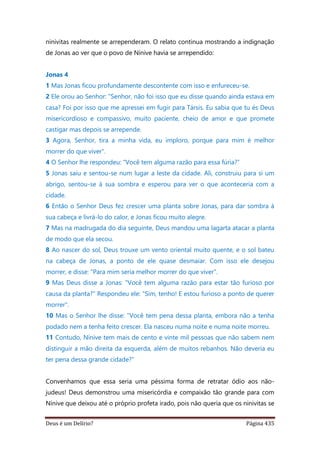 Deus é um Delírio? Página 435
ninivitas realmente se arrependeram. O relato continua mostrando a indignação
de Jonas ao ver que o povo de Nínive havia se arrependido:
Jonas 4
1 Mas Jonas ficou profundamente descontente com isso e enfureceu-se.
2 Ele orou ao Senhor: "Senhor, não foi isso que eu disse quando ainda estava em
casa? Foi por isso que me apressei em fugir para Társis. Eu sabia que tu és Deus
misericordioso e compassivo, muito paciente, cheio de amor e que promete
castigar mas depois se arrepende.
3 Agora, Senhor, tira a minha vida, eu imploro, porque para mim é melhor
morrer do que viver".
4 O Senhor lhe respondeu: "Você tem alguma razão para essa fúria?”
5 Jonas saiu e sentou-se num lugar a leste da cidade. Ali, construiu para si um
abrigo, sentou-se à sua sombra e esperou para ver o que aconteceria com a
cidade.
6 Então o Senhor Deus fez crescer uma planta sobre Jonas, para dar sombra à
sua cabeça e livrá-lo do calor, e Jonas ficou muito alegre.
7 Mas na madrugada do dia seguinte, Deus mandou uma lagarta atacar a planta
de modo que ela secou.
8 Ao nascer do sol, Deus trouxe um vento oriental muito quente, e o sol bateu
na cabeça de Jonas, a ponto de ele quase desmaiar. Com isso ele desejou
morrer, e disse: "Para mim seria melhor morrer do que viver".
9 Mas Deus disse a Jonas: "Você tem alguma razão para estar tão furioso por
causa da planta?" Respondeu ele: "Sim, tenho! E estou furioso a ponto de querer
morrer".
10 Mas o Senhor lhe disse: "Você tem pena dessa planta, embora não a tenha
podado nem a tenha feito crescer. Ela nasceu numa noite e numa noite morreu.
11 Contudo, Nínive tem mais de cento e vinte mil pessoas que não sabem nem
distinguir a mão direita da esquerda, além de muitos rebanhos. Não deveria eu
ter pena dessa grande cidade?”
Convenhamos que essa seria uma péssima forma de retratar ódio aos não-
judeus! Deus demonstrou uma misericórdia e compaixão tão grande para com
Nínive que deixou até o próprio profeta irado, pois não queria que os ninivitas se
 
