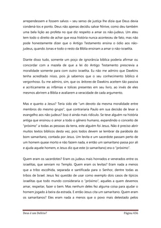 Deus é um Delírio? Página 436
arrependessem e fossem salvos – seu senso de justiça lhe dizia que Deus devia
condená-los e ponto. Deus não apenas decidiu salvar Nínive, como deu também
uma bela lição ao profeta no que diz respeito a amar os não-judeus. Um ateu
tem todo o direito de achar que essa história nunca aconteceu de fato, mas não
pode honestamente dizer que o Antigo Testamento ensina o ódio aos não-
judeus, quando Jonas e todo o resto da Bíblia ensinam a amar o não-israelita.
Diante disso tudo, somente um poço de ignorância bíblica poderia afirmar ou
concordar com a mazela de que a lei do Antigo Testamento prescrevia a
moralidade somente para com outro israelita. Eu não me admiro que Dawkins
tenha acreditado nisso, pois já sabemos que o seu conhecimento bíblico é
vergonhoso. Eu me admiro, sim, que os leitores de Dawkins aceitem tão passiva
e acriticamente as infâmias e tolices presentes em seu livro, ao invés de eles
mesmos abrirem a Bíblia e avaliarem a veracidade de cada argumento.
Mas e quanto a Jesus? Teria sido ele “um devoto da mesma moralidade entre
membros do mesmo grupo”, que contrariaria Paulo em sua decisão de levar o
evangelho aos não-judeus? Isso é ainda mais ridículo. Se teve alguém na história
antiga que ensinou o amor a todo o gênero humano, expandindo o conceito de
“próximo” a todas as pessoas da terra, este alguém foi Jesus. Não é preciso abrir
muitos textos bíblicos desta vez, pois todos devem se lembrar da parábola do
bom samaritano, contada por Jesus. Um levita e um sacerdote passam perto de
um homem quase morto e não fazem nada, e então um samaritano passa por ali
e ajuda aquele homem, e Jesus diz que este (o samaritano) era o “próximo”.
Quem eram os sacerdotes? Eram os judeus mais honrados e venerados entre os
israelitas, que serviam no Templo. Quem eram os levitas? Eram nada a menos
que a tribo escolhida, separada e santificada para o Senhor, dentre todas as
tribos de Israel. Jesus fez questão de usar como exemplo dois casos de típicos
israelitas que todo mundo consideraria o “próximo”, aqueles a quem devemos
amar, respeitar, fazer o bem. Mas nenhum deles fez alguma coisa para ajudar o
homem jogado à beira da estrada. E então Jesus cita um samaritano. Quem eram
os samaritanos? Eles eram nada a menos que o povo mais detestado pelos
 