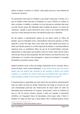 Deus é um Delírio? Página 437
judeus na época, a escória, os “ímpios”, tudo aquilo que era o mais distante do
conceito de “próximo”.
Os samaritanos eram para os israelitas o que Israel é hoje para o Hamas, ou o
que os Estados Unidos são para a Al-Qaeda, ou o que a família, os cristãos, os
fetos, os judeus, o trabalho, a verdade e os ricos são para os marxistas. Mas Jesus
usa este mesmo grupo tão detestado pelos israelitas da época e os chama de
“próximos”, aqueles a quem deveríamos amar como a nós mesmos (Mt.22:39).
Jesus foi o maior exemplo de amor e de tolerância para com o diferente.
Ele até rejeitou o entendimento judaico de sua época sobre os “filhos de
Abraão”, que era entendido como a descendência natural do patriarca, os filhos
segundo a carne. No lugar disso, Jesus disse que todo aquele que pratica as
obras que Abraão praticou é um filho espiritual de Abraão, e essa descendência
espiritual eram os verdadeiros filhos do pai da fé (Jo.8:39-40,44), incluindo,
logicamente, os não-judeus que também creem em Cristo. Paulo não fez nada a
mais do que Jesus já tinha preparado. Ele não inventou uma doutrina nova, mas
sistematizou um conceito mais abrangente, o qual já era existente. A acusação
de Dawkins é, portanto, leviana e falsa.
Dawkins também acusa o Deus do Antigo Testamento de ser ciumento. Mas o
ciúme de Deus, como mostra Robertson, “é da mesma forma que um homem
espera que sua esposa seja ciumenta se ele começar a dormir com outras
mulheres, ou ciumento do mesmo modo que sou protetor dos meus filhos. É
sobre proteção, cuidado e honra, não no sentido negativo de inveja”439.
É impressionante a capacidade que este senhor tem de distorcer absolutamente
tudo do caráter do Deus do Antigo Testamento. Ele chega ao cúmulo de usar
uma interpretação particular das Testemunhas de Jeová sobre um texto do
Apocalipse para fundamentar um suposto “preconceito” contra as mulheres, já
que os 144 mil seriam homens, quando o texto em questão é claramente
simbólico, em linguagem típica do Apocalipse, onde quase nada é literal. E
também foi capaz de dizer que o texto bíblico não é confiável porque mostra
439
David Robertson, Cartas para Dawkins, Carta 4.
 