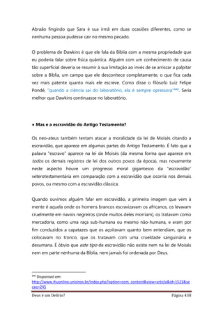 Deus é um Delírio? Página 438
Abraão fingindo que Sara é sua irmã em duas ocasiões diferentes, como se
nenhuma pessoa pudesse cair no mesmo pecado.
O problema de Dawkins é que ele fala da Bíblia com a mesma propriedade que
eu poderia falar sobre física quântica. Alguém com um conhecimento de causa
tão superficial deveria se resumir à sua limitação ao invés de se arriscar a palpitar
sobre a Bíblia, um campo que ele desconhece completamente, o que fica cada
vez mais patente quanto mais ele escreve. Como disse o filósofo Luiz Felipe
Pondé, “quando a ciência sai do laboratório, ela é sempre opressora”440. Seria
melhor que Dawkins continuasse no laboratório.
• Mas e a escravidão do Antigo Testamento?
Os neo-ateus também tentam atacar a moralidade da lei de Moisés citando a
escravidão, que aparece em algumas partes do Antigo Testamento. É fato que a
palavra “escravo” aparece na lei de Moisés (da mesma forma que aparece em
todos os demais registros de lei dos outros povos da época), mas novamente
neste aspecto houve um progresso moral gigantesco da “escravidão”
veterotestamentária em comparação com a escravidão que ocorria nos demais
povos, ou mesmo com a escravidão clássica.
Quando ouvimos alguém falar em escravidão, a primeira imagem que vem à
mente é aquela onde os homens brancos escravizavam os africanos, os levavam
cruelmente em navios negreiros (onde muitos deles morriam), os tratavam como
mercadoria, como uma raça sub-humana ou mesmo não-humana, e eram por
fim conduzidos a capatazes que os açoitavam quanto bem entendiam, que os
colocavam no tronco, que os tratavam com uma crueldade sanguinária e
desumana. É óbvio que este tipo de escravidão não existe nem na lei de Moisés
nem em parte nenhuma da Bíblia, nem jamais foi ordenada por Deus.
440
Disponível em:
http://www.ihuonline.unisinos.br/index.php?option=com_content&view=article&id=1523&se
cao=245
 