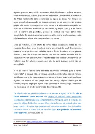 Deus é um Delírio? Página 439
Alguém que trata a escravidão prescrita na lei de Moisés como se fosse a mesma
coisa da escravidão clássica é leviano ou desonesto. Comparemos a escravidão
do Antigo Testamento com a escravidão da época de Jesus. Nos tempos de
Jesus, metade da população do império romano era de escravos. No império
grego, três a cada quatro pessoas eram escravos. A vida do escravo podia ser
tirada de acordo com a vontade do seu senhor. Qualquer coisa que ele fizesse
com o escravo era permitido, porque o escravo era visto como mera
propriedade. Ele poderia espancar o escravo até a morte se ele quisesse, e não
existia nenhuma lei que interviesse em favor do escravo.
Entre os romanos, se um chefe de família fosse assassinado, todos os seus
escravos domésticos eram levados à morte sem inquérito legal. Quatrocentos
escravos pertencentes a um cidadão romano foram levados à morte porque
tiveram o azar de estarem no mesmo teto do seu senhor quando este foi
assassinado441. Um ato comum de “hospitalidade” era oferecer um escravo a um
visitante para ter relações sexuais com ele, ou para qualquer outro tipo de
necessidade.
A lei de Moisés retrata uma realidade totalmente diferente para o termo
“escravidão”. O escravo não era escravo no sentido medieval da palavra, nem no
sentido corrente entre os outros povos, mas somente um servo, um trabalhador,
alguém que estava ali para pagar com seu serviço alguma dívida que ele
contraiu, ou para pagar por algum crime cometido. A lei do Antigo Testamento
era muito clara em proibir a escravidão de outro israelita:
“Se alguém do seu povo empobrecer e se vender a algum de vocês, não o
façam trabalhar como escravo. Ele deverá ser tratado como trabalhador
contratado ou como residente temporário; trabalhará para quem o comprou até
o ano do jubileu. Então ele e os seus filhos estarão livres, e ele poderá voltar para
o seu próprio clã e para a propriedade dos seus antepassados. Pois os israelitas
são meus servos, a quem tirei da terra do Egito; não poderão ser vendidos
como escravos” (Levítico 25:39-42)
441
Disponível em: https://www.youtube.com/watch?v=ZDAEnUu_57g
 