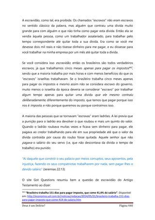 Deus é um Delírio? Página 440
A escravidão, como tal, era proibida. Os chamados “escravos” não eram escravos
no sentido clássico da palavra, mas alguém que contraiu uma dívida muito
grande para com alguém e que não tinha como pagar esta dívida. Então ela se
vendia àquela pessoa, como um trabalhador assalariado, para trabalhar pelo
tempo correspondente até quitar toda a sua dívida. Era como se você me
devesse dois mil reais e não tivesse dinheiro para me pagar, e eu dissesse para
você trabalhar na minha empresa por um mês até quitar toda a dívida.
Se você considera isso escravidão, então os brasileiros são todos verdadeiros
escravos, já que trabalhamos cinco meses apenas para pagar os impostos442,
sendo que a maioria trabalha por mais horas e com menos benefícios do que os
“escravos” israelitas trabalhavam. Se o brasileiro trabalha cinco meses apenas
para pagar os impostos e mesmo assim não se considera escravo do governo,
muito menos o israelita da época deveria se considerar “escravo” por trabalhar
algum tempo apenas para quitar uma dívida que ele mesmo contraiu
deliberadamente, diferentemente do imposto, que temos que pagar porque isso
nos é imposto, e não porque queremos ou porque contraímos isso.
A maioria das pessoas que se tornavam “escravas” eram ladrões. A lei previa que
a punição para o ladrão era devolver o que roubou e mais um quinto do valor.
Quando o ladrão roubava muitas vezes e ficava sem dinheiro para pagar, ele
pagava ao credor trabalhando para ele em sua propriedade até que o valor da
dívida contraída por causa do roubo fosse quitada. Aquele senhor que não
pagava o salário do seu servo (i.e, que não descontava da dívida o tempo de
trabalho) era punido:
“Ai daquele que constrói o seu palácio por meios corruptos, seus aposentos, pela
injustiça, fazendo os seus compatriotas trabalharem por nada, sem pagar-lhes o
devido salário” (Jeremias 22:13)
O site Got Questions resumiu bem a questão de escravidão do Antigo
Testamento ao dizer:
442
“Brasileiro trabalha 151 dias para pagar imposto, que come 41,4% do salário”. Disponível
em: http://economia.uol.com.br/noticias/redacao/2014/05/21/brasileiro-trabalha-151-dias-
para-pagar-imposto-que-come-414-do-salario.htm
 