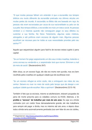 Deus é um Delírio? Página 441
“O que muitas pessoas falham em entender é que a escravidão nos tempos
bíblicos era muito diferente da escravidão praticada nos últimos séculos em
muitas partes do mundo. A escravidão na Bíblia não era baseada em raça. As
pessoas não eram escravizadas por causa da sua nacionalidade ou pela cor da
sua pele. Nos tempos bíblicos, a escravidão era mais um status social. As pessoas
vendiam a si mesmas quando não conseguiam pagar os seus débitos ou
sustentar a sua família. No Novo Testamento, algumas vezes médicos,
advogados e até políticos eram escravos de alguém mais. Algumas pessoas
escolhiam ser escravas para ter todas as suas necessidades providas pelo seu
senhor”443
Aquele que sequestrasse alguém para fazê-lo de escravo estava sujeito à pena
capital:
“Se um homem for pego seqüestrando um dos seus irmãos israelitas, tratando-o
como escravo ou vendendo-o, o seqüestrador terá que morrer. Eliminem o mal
do meio de vocês” (Deuteronômio 24:7)
Além disso, se um escravo fugia, ele não era morto nem punido, mas era bem
recolhido pelos israelitas em qualquer cidade que ele escolhesse viver:
“Se um escravo refugiar-se entre vocês, não o entreguem nas mãos do seu
senhor. Deixem-no viver no meio de vocês pelo tempo que ele desejar e em
qualquer cidade que ele escolher. Não o oprimam” (Deuteronômio 23:15-16)
Também é fato que as escravas, mesmo se adulterassem, estavam poupadas da
pena de morte prescrita para os cidadãos comuns (Lv.19:20). Ademais, a lei
proibia o “escravo” de trabalhar por mais de seis anos. Ou seja: se a dívida
contraída com um credor fosse demasiadamente grande, ele não trabalharia
para sempre até pagar a dívida, mas no máximo até seis anos, e depois disso
toda a dívida seria automaticamente perdoada (isso sem falar do ano do Jubileu,
443
Disponível em: http://www.gotquestions.org/Portugues/Biblia-
escravidao.html#ixzz3KD9HsM2p
 