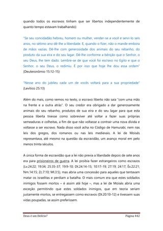 Deus é um Delírio? Página 442
quando todos os escravos tinham que ser libertos independentemente de
quanto tempo estavam trabalhando):
“Se seu concidadão hebreu, homem ou mulher, vender-se a você e servi-lo seis
anos, no sétimo ano dê-lhe a liberdade. E, quando o fizer, não o mande embora
de mãos vazias. Dê-lhe com generosidade dos animais do seu rebanho, do
produto da sua eira e do seu lagar. Dê-lhe conforme a bênção que o Senhor, o
seu Deus, lhe tem dado. Lembre-se de que você foi escravo no Egito e que o
Senhor, o seu Deus, o redimiu. É por isso que hoje lhe dou essa ordem”
(Deuteronômio 15:12-15)
“Nesse ano do jubileu cada um de vocês voltará para a sua propriedade”
(Levítico 25:13)
Além do mais, como vemos no texto, o escravo liberto não saía “com uma mão
na frente e a outra atrás”. O seu credor era obrigado a dar generosamente
animais do seu rebanho, produtos de sua eira e do seu lagar para que esta
pessoa liberta tivesse como sobreviver até voltar a fazer suas próprias
semeaduras e colheitas, a fim de que não voltasse a contrair uma nova dívida e
voltasse a ser escravo. Nada disso você acha no Código de Hamurabi, nem nas
leis dos gregos, dos romanos ou nas leis medievais. A lei de Moisés
representava, até mesmo na questão da escravidão, um avanço moral em pelo
menos trinta séculos.
A única forma de escravidão que a lei não previa a liberdade depois de sete anos
era para prisioneiros de guerra. A lei proibia fazer estrangeiros como escravos
(Lv.24:22; 19:34; 25:35-37; 19:9-10; Dt.24:14-15; 10:17-19; 27:19; 24:17; Êx.22:21;
Nm.14:15; Zc.7:10; Ml.3:5), mas abria uma concessão para aqueles que tentavam
matar os israelitas e perdiam a batalha. O mais comum era que estes soldados
inimigos fossem mortos – é assim até hoje –, mas a lei de Moisés abria uma
exceção permitindo que estes soldados inimigos, que em teoria seriam
justamente mortos, se entregassem como escravos (Dt.20:10-12) e tivessem suas
vidas poupadas, se assim preferissem.
 