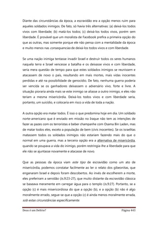 Deus é um Delírio? Página 443
Diante das circunstâncias da época, a escravidão era a opção menos ruim para
aqueles soldados inimigos. De fato, só havia três alternativas: (a) deixá-los todos
vivos com liberdade; (b) matá-los todos; (c) deixá-los todos vivos, porém sem
liberdade. É provável que um moralista de Facebook prefira a primeira opção do
que as outras, mas somente porque ele não pensa com a mentalidade da época
e muito menos nas consequencias de deixá-los todos vivos e com liberdade.
Se uma nação inimiga tentasse invadir Israel e destruir todos os seres humanos
naquela terra e Israel vencesse a batalha e os deixasse vivos e com liberdade,
seria mera questão de tempo para que estes soldados inimigos se reunissem e
atacassem de novo o país, resultando em mais mortes, mais vidas inocentes
perdidas e até na possibilidade de genocídio. De fato, nenhuma guerra poderia
ser vencida se os ganhadores deixassem o adversário vivo, forte e livre. A
situação pioraria ainda mais se este inimigo se aliasse a outro inimigo, e eles não
teriam a mesma misericórdia. Deixá-los todos vivos e com liberdade seria,
portanto, um suicídio, e colocaria em risco a vida de toda a nação.
A outra opção era matar todos. É isso o que predomina hoje em dia. Um soldado
norte-americano que é enviado em missão no Iraque não tem as intenções de
fazer as pazes com os terroristas e beber champanhe com Osama Bin Laden, mas
de matar todos eles, exceto a população de bem (civis inocentes). Se os israelitas
matassem todos os soldados inimigos não estariam fazendo mais do que o
normal em uma guerra, mas a terceira opção era a alternativa de misericórdia,
quando se poupava a vida do inimigo, porém restringia-lhe a liberdade para que
ele não se ajuntasse novamente e atacasse de novo.
Que as pessoas da época viam este tipo de escravidão como um ato de
misericórdia, podemos constatar facilmente ao ler o relato dos gibeonitas, que
enganaram Israel e depois foram descobertos. Ao invés de escolherem a morte,
eles preferiram a servidão (Js.9:23-27), que muito distante da escravidão clássica
se baseava meramente em carregar água para o templo (Js.9:27). Portanto, se a
opção (c) é mais misericordiosa do que a opção (b), e a opção (b) não é algo
moralmente errado, segue-se que a opção (c) é ainda menos moralmente errada,
sob estas circunstâncias especificamente.
 