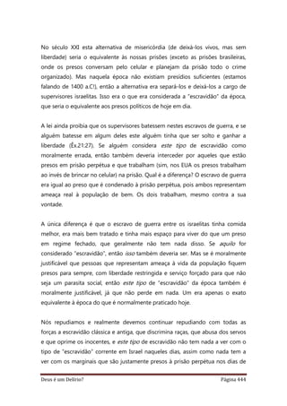 Deus é um Delírio? Página 444
No século XXI esta alternativa de misericórdia (de deixá-los vivos, mas sem
liberdade) seria o equivalente às nossas prisões (exceto as prisões brasileiras,
onde os presos conversam pelo celular e planejam da prisão todo o crime
organizado). Mas naquela época não existiam presídios suficientes (estamos
falando de 1400 a.C!), então a alternativa era separá-los e deixá-los a cargo de
supervisores israelitas. Isso era o que era considerada a “escravidão” da época,
que seria o equivalente aos presos políticos de hoje em dia.
A lei ainda proibia que os supervisores batessem nestes escravos de guerra, e se
alguém batesse em algum deles este alguém tinha que ser solto e ganhar a
liberdade (Êx.21:27). Se alguém considera este tipo de escravidão como
moralmente errada, então também deveria interceder por aqueles que estão
presos em prisão perpétua e que trabalham (sim, nos EUA os presos trabalham
ao invés de brincar no celular) na prisão. Qual é a diferença? O escravo de guerra
era igual ao preso que é condenado à prisão perpétua, pois ambos representam
ameaça real à população de bem. Os dois trabalham, mesmo contra a sua
vontade.
A única diferença é que o escravo de guerra entre os israelitas tinha comida
melhor, era mais bem tratado e tinha mais espaço para viver do que um preso
em regime fechado, que geralmente não tem nada disso. Se aquilo for
considerado “escravidão”, então isso também deveria ser. Mas se é moralmente
justificável que pessoas que representam ameaça à vida da população fiquem
presos para sempre, com liberdade restringida e serviço forçado para que não
seja um parasita social, então este tipo de “escravidão” da época também é
moralmente justificável, já que não perde em nada. Um era apenas o exato
equivalente à época do que é normalmente praticado hoje.
Nós repudiamos e realmente devemos continuar repudiando com todas as
forças a escravidão clássica e antiga, que discrimina raças, que abusa dos servos
e que oprime os inocentes, e este tipo de escravidão não tem nada a ver com o
tipo de “escravidão” corrente em Israel naqueles dias, assim como nada tem a
ver com os marginais que são justamente presos à prisão perpétua nos dias de
 