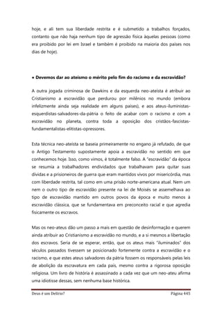 Deus é um Delírio? Página 445
hoje, e ali tem sua liberdade restrita e é submetido a trabalhos forçados,
contanto que não haja nenhum tipo de agressão física àquelas pessoas (como
era proibido por lei em Israel e também é proibido na maioria dos países nos
dias de hoje).
• Devemos dar ao ateísmo o mérito pelo fim do racismo e da escravidão?
A outra jogada criminosa de Dawkins e da esquerda neo-ateísta é atribuir ao
Cristianismo a escravidão que perdurou por milênios no mundo (embora
infelizmente ainda seja realidade em alguns países), e aos ateus-iluministas-
esquerdistas-salvadores-da-pátria o feito de acabar com o racismo e com a
escravidão no planeta, contra toda a oposição dos cristãos-fascistas-
fundamentalistas-elitistas-opressores.
Esta técnica neo-ateísta se baseia primeiramente no engano já refutado, de que
o Antigo Testamento supostamente apoia a escravidão no sentido em que
conhecemos hoje. Isso, como vimos, é totalmente falso. A “escravidão” da época
se resumia a trabalhadores endividados que trabalhavam para quitar suas
dívidas e a prisioneiros de guerra que eram mantidos vivos por misericórdia, mas
com liberdade restrita, tal como em uma prisão norte-americana atual. Nem um
nem o outro tipo de escravidão presente na lei de Moisés se assemelhava ao
tipo de escravidão mantido em outros povos da época e muito menos à
escravidão clássica, que se fundamentava em preconceito racial e que agredia
fisicamente os escravos.
Mas os neo-ateus dão um passo a mais em questão de desinformação e querem
ainda atribuir ao Cristianismo a escravidão no mundo, e a si mesmos a libertação
dos escravos. Seria de se esperar, então, que os ateus mais “iluminados” dos
séculos passados tivessem se posicionado fortemente contra a escravidão e o
racismo, e que estes ateus salvadores da pátria fossem os responsáveis pelas leis
de abolição da escravatura em cada país, mesmo contra a rigorosa oposição
religiosa. Um livro de história é assassinado a cada vez que um neo-ateu afirma
uma idiotisse dessas, sem nenhuma base histórica.
 
