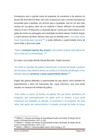 Deus é um Delírio? Página 446
Comecemos com o grande nome da esquerda, do socialismo e do ateísmo no
século XIX: Karl Heinrich Marx. Ele viveu na época em que o mundo transitava da
escravidão para a abolição, do racismo para a igualdade, mas foi um dos mais
racistas de sua época, além de um explícito e aberto defensor da escravidão
clássica. O livro “O Marxismo e a Questão Racial”, escrito por Carlos Moore, é um
golpe de morte nos advogados da moralidade socialista-ateísta. Friedrich Engels,
o maior parceiro de Marx, deixava claro que os alemães eram “uma tribo ariana
muito favorecida pela natureza”444, e ainda defendia a superioridade ariana tal
como Hitler o faria mais tarde:
“Talvez a evolução superior dos arianos e dos semitas se deva à abundância de
carne e leite em sua alimentação...”445
Em carta a seu amigo alemão Eduard Bernstein, Engels escreveu:
“Em todas as questões de política internacional, os jornais da facção romântica
dos franceses e dos italianos devem ser usados com bastante ponderação, e nós,
alemães, devemos preservar a nossa superioridade teórica”446
Engels não apenas defendeu a superioridade da raça alemã, como também foi
explicitamente a favor do holocausto das “raças inferiores”, que mais tarde
resultou no massacre de milhões de judeus:
“Entre todos os povos da Áustria, há apenas três que foram portadores do
progresso, que desempenharam um papel ativo na história, e que ainda
conservam sua vitalidade: os alemães, os poloneses e os húngaros. Por essa
razão, eles agora são revolucionários. A vocação principal de todas as outras
444
ENGELS, F. A Origem da Família, da Propriedade Privada e do Estado, 3ª edição. Rio de
Janeiro: Civilização Brasileira, 1977. p. 218.
445
ENGELS, F. A Origem da Família, da Propriedade Privada e do Estado, 3ª edição. Rio de
Janeiro: Civilização Brasileira, 1977, p. 26.
446
MARX, L.; ENGELS, F. Gesamtausgabe. Berlim: Dietz Verlag, p. 171.
 