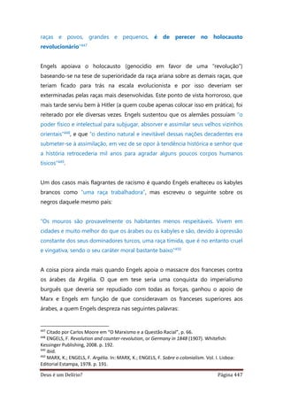 Deus é um Delírio? Página 447
raças e povos, grandes e pequenos, é de perecer no holocausto
revolucionário”447
Engels apoiava o holocausto (genocídio em favor de uma “revolução”)
baseando-se na tese de superioridade da raça ariana sobre as demais raças, que
teriam ficado para trás na escala evolucionista e por isso deveriam ser
exterminadas pelas raças mais desenvolvidas. Este ponto de vista horroroso, que
mais tarde serviu bem à Hitler (a quem coube apenas colocar isso em prática), foi
reiterado por ele diversas vezes. Engels sustentou que os alemães possuíam “o
poder físico e intelectual para subjugar, absorver e assimilar seus velhos vizinhos
orientais”448, e que “o destino natural e inevitável dessas nações decadentes era
submeter-se à assimilação, em vez de se opor à tendência histórica e senhor que
a história retrocederia mil anos para agradar alguns poucos corpos humanos
tísicos”449.
Um dos casos mais flagrantes de racismo é quando Engels enalteceu os kabyles
brancos como “uma raça trabalhadora”, mas escreveu o seguinte sobre os
negros daquele mesmo país:
“Os mouros são provavelmente os habitantes menos respeitáveis. Vivem em
cidades e muito melhor do que os árabes ou os kabyles e são, devido à opressão
constante dos seus dominadores turcos, uma raça tímida, que é no entanto cruel
e vingativa, sendo o seu caráter moral bastante baixo”450
A coisa piora ainda mais quando Engels apoia o massacre dos franceses contra
os árabes da Argélia. O que em tese seria uma conquista do imperialismo
burguês que deveria ser repudiado com todas as forças, ganhou o apoio de
Marx e Engels em função de que consideravam os franceses superiores aos
árabes, a quem Engels despreza nas seguintes palavras:
447
Citado por Carlos Moore em “O Marxismo e a Questão Racial”, p. 66.
448
ENGELS, F. Revolution and counter-revolution, or Germany in 1848 (1907). Whitefish:
Kessinger Publishing, 2008. p. 192.
449
ibid.
450
MARX, K.; ENGELS, F. Argélia. In: MARX, K.; ENGELS, F. Sobre o colonialism. Vol. I. Lisboa:
Editorial Estampa, 1978. p. 191.
 