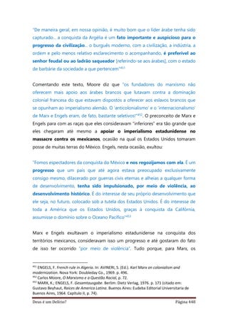 Deus é um Delírio? Página 448
“De maneira geral, em nossa opinião, é muito bom que o líder árabe tenha sido
capturado... a conquista da Argélia é um fato importante e auspicioso para o
progresso da civilização... o burguês moderno, com a civilização, a indústria, a
ordem e pelo menos relativo esclarecimento o acompanhando, é preferível ao
senhor feudal ou ao ladrão saqueador [referindo-se aos árabes], com o estado
de barbárie da sociedade a que pertencem”451
Comentando este texto, Moore diz que “os fundadores do marxismo não
oferecem mais apoio aos árabes brancos que lutavam contra a dominação
colonial francesa do que estavam dispostos a oferecer aos eslavos brancos que
se opunham ao imperialismo alemão. O ‘anticolonialismo’ e o ‘internacionalismo’
de Marx e Engels eram, de fato, bastante seletivos!”452. O preconceito de Marx e
Engels para com as raças que eles consideravam “inferiores” era tão grande que
eles chegaram até mesmo a apoiar o imperialismo estadunidense no
massacre contra os mexicanos, ocasião na qual os Estados Unidos tomaram
posse de muitas terras do México. Engels, nesta ocasião, exultou:
“Fomos espectadores da conquista do México e nos regozijamos com ela. É um
progresso que um país que até agora estava preocupado exclusivamente
consigo mesmo, dilacerado por guerras civis eternas e alheias a qualquer forma
de desenvolvimento, tenha sido impulsionado, por meio de violência, ao
desenvolvimento histórico. É do interesse de seu próprio desenvolvimento que
ele seja, no futuro, colocado sob a tutela dos Estados Unidos. É do interesse de
toda a América que os Estados Unidos, graças à conquista da Califórnia,
assumisse o domínio sobre o Oceano Pacífico”453
Marx e Engels exultavam o imperialismo estadunidense na conquista dos
territórios mexicanos, consideravam isso um progresso e até gostaram do fato
de isso ter ocorrido “por meio de violência”. Tudo porque, para Marx, os
451
ENGELS, F. French rule in Algeria. In: AVINERI, S. (Ed.). Karl Marx on colonialism and
modernization. Nova York: Doubleday Co., 1969. p. 496.
452
Carlos Moore, O Marxismo e a Questão Racial, p. 72.
453
MARX, K.; ENGELS, F. Gesamtausgabe. Berlim: Dietz Verlag, 1976. p. 171 (citado em:
Gustavo Beyhaut, Raices de America Latina. Buenos Aires: Eudeba Editorial Universitaria de
Buenos Aires, 1964. Capítulo II, p. 74).
 