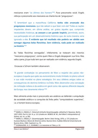 Deus é um Delírio? Página 449
mexicanos eram “os últimos dos homens”454. Puro preconceito racial. Engels
reforça o preconceito aos mexicanos ao chamá-los de “preguiçosos”:
“É lamentável que a maravilhosa Califórnia tenha sido arrancada dos
preguiçosos mexicanos, que não sabiam o que fazer com ela? Todas as nações
impotentes devem, em última análise, ser gratos àqueles que, cumprindo
necessidades históricas, as anexam a um grande império, permitindo, assim,
sua participação em um desenvolvimento histórico que, de outra maneira, seria
ignorado a eles. É evidente que tal resultado não poderia ser obtido sem
esmagar algumas belas florzinhas. Sem violência, nada pode ser realizado
na história”455
As “belas florzinhas esmagadas”, infelizmente, se tratavam dos mesmos
“mexicanos preguiçosos”, contra quem Marx e Engels despejavam sua fúria. Mas
valia a pena, já que tudo tem que ser realizado com violência, segundo Engels.
Encausse e Schram também observaram:
“A grande contradição no pensamento de Marx a respeito dos países não-
europeus é aquela que opõe seu eurocentrismo muito limitado no plano cultural
e sua visão mundial no plano estratégico. Em seus célebres artigos sobre as
consequencias do domínio britânico na Índia, Marx desenvolve uma concepção
da civilização indiana e da asiática em geral como não apenas diferente daquela
da Europa, mas claramente inferior”456
Marx alimenta ainda mais o preconceito aos asiáticos ao defender a aniquilação
da sociedade asiática e a conquista da Índia pelos “conquistadores superiores”,
i.e, o homem branco europeu:
454
MARX, K.; ENGELS, F. Historisch-kritische Gesamtausgabe, edited by D. Rjazanov, Berlin,
1927-1932, Part III, Vol. III, p. 111 (citado em: BOBER, M. M., Karl Marx’s interpretation of
history, op. cit., p. 69).
455
MARX, K.; ENGELS, F. Gesamtausgabe. Berlim: Dietz Verlag, 1976. p. 171 (citado em:
Gustavo Beyhaut, Raices de America Latina. Buenos Aires: Eudeba Editorial Universitaria de
Buenos Aires, 1964. Capítulo II, p. 74.
456
D1ENCAUSSE, H. C.; SCHRAM, S. Le marxisme et I’Asie, p. 13.
 