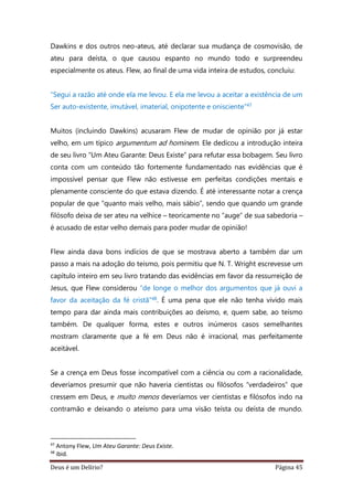 Deus é um Delírio? Página 45
Dawkins e dos outros neo-ateus, até declarar sua mudança de cosmovisão, de
ateu para deísta, o que causou espanto no mundo todo e surpreendeu
especialmente os ateus. Flew, ao final de uma vida inteira de estudos, concluiu:
“Segui a razão até onde ela me levou. E ela me levou a aceitar a existência de um
Ser auto-existente, imutável, imaterial, onipotente e onisciente”47
Muitos (incluindo Dawkins) acusaram Flew de mudar de opinião por já estar
velho, em um típico argumentum ad hominem. Ele dedicou a introdução inteira
de seu livro “Um Ateu Garante: Deus Existe” para refutar essa bobagem. Seu livro
conta com um conteúdo tão fortemente fundamentado nas evidências que é
impossível pensar que Flew não estivesse em perfeitas condições mentais e
plenamente consciente do que estava dizendo. É até interessante notar a crença
popular de que “quanto mais velho, mais sábio”, sendo que quando um grande
filósofo deixa de ser ateu na velhice – teoricamente no “auge” de sua sabedoria –
é acusado de estar velho demais para poder mudar de opinião!
Flew ainda dava bons indícios de que se mostrava aberto a também dar um
passo a mais na adoção do teísmo, pois permitiu que N. T. Wright escrevesse um
capítulo inteiro em seu livro tratando das evidências em favor da ressurreição de
Jesus, que Flew considerou “de longe o melhor dos argumentos que já ouvi a
favor da aceitação da fé cristã”48. É uma pena que ele não tenha vivido mais
tempo para dar ainda mais contribuições ao deísmo, e, quem sabe, ao teísmo
também. De qualquer forma, estes e outros inúmeros casos semelhantes
mostram claramente que a fé em Deus não é irracional, mas perfeitamente
aceitável.
Se a crença em Deus fosse incompatível com a ciência ou com a racionalidade,
deveríamos presumir que não haveria cientistas ou filósofos “verdadeiros” que
cressem em Deus, e muito menos deveríamos ver cientistas e filósofos indo na
contramão e deixando o ateísmo para uma visão teísta ou deísta de mundo.
47
Antony Flew, Um Ateu Garante: Deus Existe.
48
ibid.
 