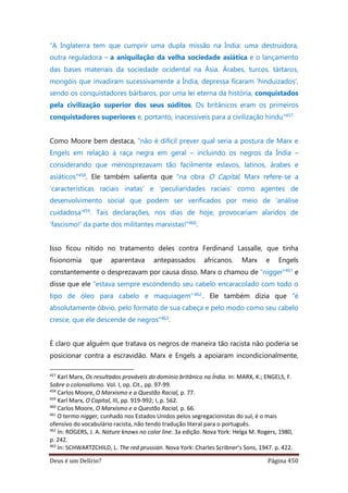 Deus é um Delírio? Página 450
“A Inglaterra tem que cumprir uma dupla missão na Índia: uma destruidora,
outra reguladora – a aniquilação da velha sociedade asiática e o lançamento
das bases materiais da sociedade ocidental na Ásia. Árabes, turcos, tártaros,
mongóis que invadiram sucessivamente a Índia, depressa ficaram ‘hinduizados’,
sendo os conquistadores bárbaros, por uma lei eterna da história, conquistados
pela civilização superior dos seus súditos. Os britânicos eram os primeiros
conquistadores superiores e, portanto, inacessíveis para a civilização hindu”457
Como Moore bem destaca, “não é difícil prever qual seria a postura de Marx e
Engels em relação à raça negra em geral – incluindo os negros da Índia –
considerando que menosprezavam tão facilmente eslavos, latinos, árabes e
asiáticos”458. Ele também salienta que “na obra O Capital, Marx refere-se a
‘características raciais inatas’ e ‘peculiaridades raciais’ como agentes de
desenvolvimento social que podem ser verificados por meio de ‘análise
cuidadosa’459. Tais declarações, nos dias de hoje, provocariam alaridos de
‘fascismo!’ da parte dos militantes marxistas!”460.
Isso ficou nítido no tratamento deles contra Ferdinand Lassalle, que tinha
fisionomia que aparentava antepassados africanos. Marx e Engels
constantemente o desprezavam por causa disso. Marx o chamou de “nigger”461 e
disse que ele “estava sempre escondendo seu cabelo encaracolado com todo o
tipo de óleo para cabelo e maquiagem”462 . Ele também dizia que “é
absolutamente óbvio, pelo formato de sua cabeça e pelo modo como seu cabelo
cresce, que ele descende de negros”463.
É claro que alguém que tratava os negros de maneira tão racista não poderia se
posicionar contra a escravidão. Marx e Engels a apoiaram incondicionalmente,
457
Karl Marx, Os resultados prováveis do domínio britânico na Índia. In: MARX, K.; ENGELS, F.
Sobre o colonialismo. Vol. I, op. Cit., pp. 97-99.
458
Carlos Moore, O Marxismo e a Questão Racial, p. 77.
459
Karl Marx, O Capital, III, pp. 919-992; I, p. 562.
460
Carlos Moore, O Marxismo e a Questão Racial, p. 66.
461
O termo nigger, cunhado nos Estados Unidos pelos segregacionistas do sul, é o mais
ofensivo do vocabulário racista, não tendo tradução literal para o português.
462
In: ROGERS, J. A. Nature knows no color line. 3a edição. Nova York: Helga M. Rogers, 1980,
p. 242.
463
In: SCHWARTZCHILD, L. The red prussian. Nova York: Charles Scribner’s Sons, 1947. p. 422.
 