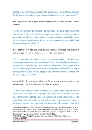 Deus é um Delírio? Página 452
nações desde o começo do mundo. Tudo que as nações modernas conseguiram
foi disfarçar a escravidão em casa e importá-la abertamente no Novo Mundo”466
Em consonância com o pensamento escravocrata e racista de Marx, Engels
afirmou:
“Jamais deveríamos nos esquecer de que todo o nosso desenvolvimento
econômico, político e intelectual pressupõe um estado de coisas em que a
escravidão era tão necessária quanto era universalmente reconhecida. Nesse
sentido, estamos autorizados a afirmar: sem a escravidão da antiguidade, não
haveria socialismo moderno”467
Não satisfeito com isso, ele ainda dizia que sem a escravidão não existiria o
estado grego, nem o império romano, nem a Europa moderna:
“Foi a escravidão que, pela primeira vez, tornou possível a divisão entre
agricultura e indústria em uma escala mais ampla, e assim também o helenismo,
a expansão do mundo antigo. Sem escravidão não haveria Estado grego, nem a
arte e a ciência gregas; sem escravidão, não haveria Império Romano. Mas, sem a
base estabelecida pela cultura grega e pelo Império Romano, também não
haveria Europa moderna”468
A escravidão não apenas era vista por Engels como boa e necessária, mas
também como um passo adiante na história, um avanço:
“É muito fácil protestar contra a escravidão e coisas semelhantes em termos
gerais, e dar vazão à elevada indignação moral a tais infâmias. Infelizmente, tudo
que isso transmite é apenas o que todos sabem, isto é, que essas instituições da
antiguidade não mais estão em consonância com nossas condições atuais e
nossos sentimentos, que essas condições determinam. Mas isso não nos diz uma
466
Carta de Karl Marx a Pavel Vasilyevich Annenkov, Paris. Escrita em 28 de dezembro de 1846
Rue dOrleans, 42, Faubourg Namur. Fonte: Marx Engels Collected Works, vol. 38, p. 95. Editor:
International Publishers (1975). Primeira publicação: completa no original em francês em M.M.
Stasyulevich i yego sovremenniki v ikh perepiske, Vol III, 1912..
467
Friedrich Engels, Anti-Duhring. Nova York: International Publishers, 1966. p. 165.
468
ibid, pp. 216-217.
 