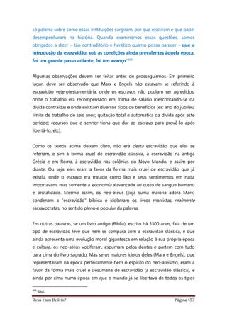 Deus é um Delírio? Página 453
só palavra sobre como essas instituições surgiram, por que existiram e que papel
desempenharam na história. Quando examinamos essas questões, somos
obrigados a dizer – tão contraditório e herético quanto possa parecer – que a
introdução da escravidão, sob as condições ainda prevalentes àquela época,
foi um grande passo adiante, foi um avanço”469
Algumas observações devem ser feitas antes de prosseguirmos. Em primeiro
lugar, deve ser observado que Marx e Engels não estavam se referindo à
escravidão veterotestamentária, onde os escravos não podiam ser agredidos,
onde o trabalho era recompensado em forma de salário (descontando-se da
dívida contraída) e onde existiam diversos tipos de benefícios (ex: ano do jubileu;
limite de trabalho de seis anos; quitação total e automática da dívida após este
período; recursos que o senhor tinha que dar ao escravo para provê-lo após
libertá-lo, etc).
Como os textos acima deixam claro, não era desta escravidão que eles se
referiam, e sim à forma cruel de escravidão clássica, à escravidão na antiga
Grécia e em Roma, à escravidão nas colônias do Novo Mundo, e assim por
diante. Ou seja: eles eram a favor da forma mais cruel de escravidão que já
existiu, onde o escravo era tratado como lixo e seus sentimentos em nada
importavam, mas somente a economia alavancada ao custo de sangue humano
e brutalidade. Mesmo assim, os neo-ateus (cuja suma maioria adora Marx)
condenam a “escravidão” bíblica e idolatram os livros marxistas realmente
escravocratas, no sentido pleno e popular da palavra.
Em outras palavras, se um livro antigo (Bíblia), escrito há 3500 anos, fala de um
tipo de escravidão leve que nem se compara com a escravidão clássica, e que
ainda apresenta uma evolução moral gigantesca em relação à sua própria época
e cultura, os neo-ateus vociferam, espumam pelos dentes e partem com tudo
para cima do livro sagrado. Mas se os maiores ídolos deles (Marx e Engels), que
representavam na época perfeitamente bem o espírito do neo-ateísmo, eram a
favor da forma mais cruel e desumana de escravidão (a escravidão clássica), e
ainda por cima numa época em que o mundo já se libertava de todos os tipos
469
ibid.
 