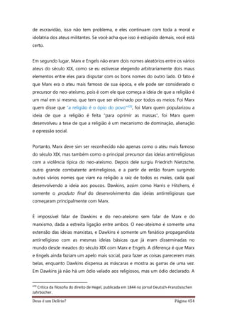 Deus é um Delírio? Página 454
de escravidão, isso não tem problema, e eles continuam com toda a moral e
idolatria dos ateus militantes. Se você acha que isso é estúpido demais, você está
certo.
Em segundo lugar, Marx e Engels não eram dois nomes aleatórios entre os vários
ateus do século XIX, como se eu estivesse elegendo arbitrariamente dois maus
elementos entre eles para disputar com os bons nomes do outro lado. O fato é
que Marx era o ateu mais famoso de sua época, e ele pode ser considerado o
precursor do neo-ateísmo, pois é com ele que começa a ideia de que a religião é
um mal em si mesmo, que tem que ser eliminado por todos os meios. Foi Marx
quem disse que “a religião é o ópio do povo”470, foi Marx quem popularizou a
ideia de que a religião é feita “para oprimir as massas”, foi Marx quem
desenvolveu a tese de que a religião é um mecanismo de dominação, alienação
e opressão social.
Portanto, Marx deve sim ser reconhecido não apenas como o ateu mais famoso
do século XIX, mas também como o principal precursor das ideias antirreligiosas
com a violência típica do neo-ateísmo. Depois dele surgiu Friedrich Nietzsche,
outro grande combatente antirreligioso, e a partir de então foram surgindo
outros vários nomes que viam na religião a raiz de todos os males, cada qual
desenvolvendo a ideia aos poucos. Dawkins, assim como Harris e Hitchens, é
somente o produto final do desenvolvimento das ideias antirreligiosas que
começaram principalmente com Marx.
É impossível falar de Dawkins e do neo-ateísmo sem falar de Marx e do
marxismo, dada a estreita ligação entre ambos. O neo-ateísmo é somente uma
extensão das ideias marxistas, e Dawkins é somente um fanático propagandista
antirreligioso com as mesmas ideias básicas que já eram disseminadas no
mundo desde meados do século XIX com Marx e Engels. A diferença é que Marx
e Engels ainda faziam um apelo mais social, para fazer as coisas parecerem mais
belas, enquanto Dawkins dispensa as máscaras e mostra as garras de uma vez.
Em Dawkins já não há um ódio velado aos religiosos, mas um ódio declarado. A
470
Crítica da filosofia do direito de Hegel, publicada em 1844 no jornal Deutsch-Französischen
Jahrbücher.
 