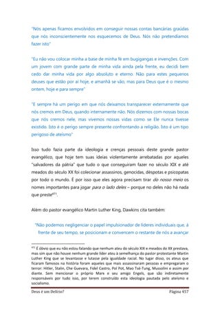 Deus é um Delírio? Página 457
“Nós apenas ficamos envolvidos em conseguir nossas contas bancárias graúdas
que nós inconscientemente nos esquecemos de Deus. Nós não pretendíamos
fazer isto”
“Eu não vou colocar minha a base de minha fé em bugigangas e invenções. Com
um jovem com grande parte de minha vida ainda pela frente, eu decidi bem
cedo dar minha vida por algo absoluto e eterno. Não para estes pequenos
deuses que estão por aí hoje, e amanhã se vão, mas para Deus que é o mesmo
ontem, hoje e para sempre”
“E sempre há um perigo em que nós deixamos transparecer externamente que
nós cremos em Deus, quando internamente não. Nós dizemos com nossas bocas
que nós cremos nele, mas vivemos nossas vidas como se Ele nunca tivesse
existido. Isto é o perigo sempre presente confrontando a religião. Isto é um tipo
perigoso de ateísmo”
Isso tudo fazia parte da ideologia e crenças pessoais deste grande pastor
evangélico, que hoje tem suas ideias violentamente arrebatadas por aqueles
“salvadores da pátria” que tudo o que conseguiram fazer no século XIX e até
meados do século XX foi colecionar assassinos, genocidas, déspotas e psicopatas
por todo o mundo. É por isso que eles agora precisam tirar do nosso meio os
nomes importantes para jogar para o lado deles – porque no deles não há nada
que preste471.
Além do pastor evangélico Martin Luther King, Dawkins cita também:
“Não podemos negligenciar o papel impulsionador de líderes individuais que, à
frente de seu tempo, se posicionam e convencem o restante de nós a avançar
471
É óbvio que eu não estou falando que nenhum ateu do século XIX e meados do XX prestava,
mas sim que não houve nenhum grande líder ateu à semelhança do pastor protestante Martin
Luther King que se levantasse e lutasse pela igualdade racial. No lugar disso, os ateus que
ficaram famosos na história foram aqueles que mais assassinaram pessoas e empregaram o
terror: Hitler, Stalin, Che Guevara, Fidel Castro, Pol Pot, Mao Tsé-Tung, Mussolini e assim por
diante. Sem mencionar o próprio Marx e seu amigo Engels, que são indiretamente
responsáveis por tudo isso, por terem construído esta ideologia pautada pelo ateísmo e
socialismo.
 