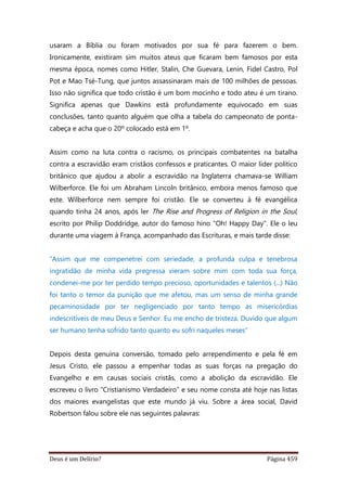 Deus é um Delírio? Página 459
usaram a Bíblia ou foram motivados por sua fé para fazerem o bem.
Ironicamente, existiram sim muitos ateus que ficaram bem famosos por esta
mesma época, nomes como Hitler, Stalin, Che Guevara, Lenin, Fidel Castro, Pol
Pot e Mao Tsé-Tung, que juntos assassinaram mais de 100 milhões de pessoas.
Isso não significa que todo cristão é um bom mocinho e todo ateu é um tirano.
Significa apenas que Dawkins está profundamente equivocado em suas
conclusões, tanto quanto alguém que olha a tabela do campeonato de ponta-
cabeça e acha que o 20º colocado está em 1º.
Assim como na luta contra o racismo, os principais combatentes na batalha
contra a escravidão eram cristãos confessos e praticantes. O maior líder político
britânico que ajudou a abolir a escravidão na Inglaterra chamava-se William
Wilberforce. Ele foi um Abraham Lincoln britânico, embora menos famoso que
este. Wilberforce nem sempre foi cristão. Ele se converteu à fé evangélica
quando tinha 24 anos, após ler The Rise and Progress of Religion in the Soul,
escrito por Philip Doddridge, autor do famoso hino "Oh! Happy Day". Ele o leu
durante uma viagem à França, acompanhado das Escrituras, e mais tarde disse:
“Assim que me compenetrei com seriedade, a profunda culpa e tenebrosa
ingratidão de minha vida pregressa vieram sobre mim com toda sua força,
condenei-me por ter perdido tempo precioso, oportunidades e talentos (...) Não
foi tanto o temor da punição que me afetou, mas um senso de minha grande
pecaminosidade por ter negligenciado por tanto tempo as misericórdias
indescritíveis de meu Deus e Senhor. Eu me encho de tristeza. Duvido que algum
ser humano tenha sofrido tanto quanto eu sofri naqueles meses”
Depois desta genuína conversão, tomado pelo arrependimento e pela fé em
Jesus Cristo, ele passou a empenhar todas as suas forças na pregação do
Evangelho e em causas sociais cristãs, como a abolição da escravidão. Ele
escreveu o livro “Cristianismo Verdadeiro” e seu nome consta até hoje nas listas
dos maiores evangelistas que este mundo já viu. Sobre a área social, David
Robertson falou sobre ele nas seguintes palavras:
 