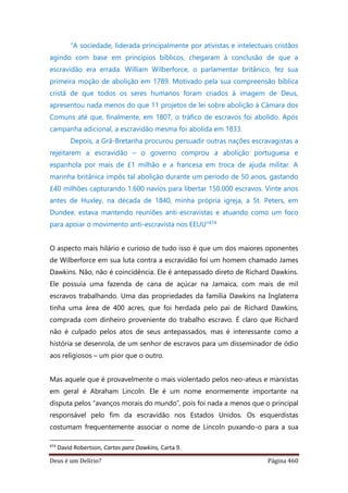 Deus é um Delírio? Página 460
“A sociedade, liderada principalmente por ativistas e intelectuais cristãos
agindo com base em princípios bíblicos, chegaram à conclusão de que a
escravidão era errada. William Wilberforce, o parlamentar britânico, fez sua
primeira moção de abolição em 1789. Motivado pela sua compreensão bíblica
cristã de que todos os seres humanos foram criados à imagem de Deus,
apresentou nada menos do que 11 projetos de lei sobre abolição à Câmara dos
Comuns até que, finalmente, em 1807, o tráfico de escravos foi abolido. Após
campanha adicional, a escravidão mesma foi abolida em 1833.
Depois, a Grã-Bretanha procurou persuadir outras nações escravagistas a
rejeitarem a escravidão – o governo comprou a abolição portuguesa e
espanhola por mais de £1 milhão e a francesa em troca de ajuda militar. A
marinha britânica impôs tal abolição durante um período de 50 anos, gastando
£40 milhões capturando 1.600 navios para libertar 150.000 escravos. Vinte anos
antes de Huxley, na década de 1840, minha própria igreja, a St. Peters, em
Dundee, estava mantendo reuniões anti-escravistas e atuando como um foco
para apoiar o movimento anti-escravista nos EEUU”474
O aspecto mais hilário e curioso de tudo isso é que um dos maiores oponentes
de Wilberforce em sua luta contra a escravidão foi um homem chamado James
Dawkins. Não, não é coincidência. Ele é antepassado direto de Richard Dawkins.
Ele possuía uma fazenda de cana de açúcar na Jamaica, com mais de mil
escravos trabalhando. Uma das propriedades da família Dawkins na Inglaterra
tinha uma área de 400 acres, que foi herdada pelo pai de Richard Dawkins,
comprada com dinheiro proveniente do trabalho escravo. É claro que Richard
não é culpado pelos atos de seus antepassados, mas é interessante como a
história se desenrola, de um senhor de escravos para um disseminador de ódio
aos religiosos – um pior que o outro.
Mas aquele que é provavelmente o mais violentado pelos neo-ateus e marxistas
em geral é Abraham Lincoln. Ele é um nome enormemente importante na
disputa pelos “avanços morais do mundo”, pois foi nada a menos que o principal
responsável pelo fim da escravidão nos Estados Unidos. Os esquerdistas
costumam frequentemente associar o nome de Lincoln puxando-o para a sua
474
David Robertson, Cartas para Dawkins, Carta 9.
 