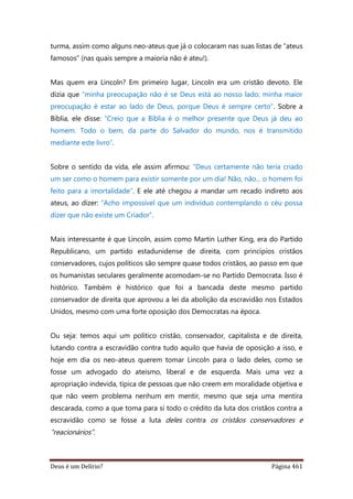 Deus é um Delírio? Página 461
turma, assim como alguns neo-ateus que já o colocaram nas suas listas de “ateus
famosos” (nas quais sempre a maioria não é ateu!).
Mas quem era Lincoln? Em primeiro lugar, Lincoln era um cristão devoto. Ele
dizia que “minha preocupação não é se Deus está ao nosso lado; minha maior
preocupação é estar ao lado de Deus, porque Deus é sempre certo”. Sobre a
Bíblia, ele disse: “Creio que a Bíblia é o melhor presente que Deus já deu ao
homem. Todo o bem, da parte do Salvador do mundo, nos é transmitido
mediante este livro”.
Sobre o sentido da vida, ele assim afirmou: “Deus certamente não teria criado
um ser como o homem para existir somente por um dia! Não, não... o homem foi
feito para a imortalidade”. E ele até chegou a mandar um recado indireto aos
ateus, ao dizer: “Acho impossível que um indivíduo contemplando o céu possa
dizer que não existe um Criador”.
Mais interessante é que Lincoln, assim como Martin Luther King, era do Partido
Republicano, um partido estadunidense de direita, com princípios cristãos
conservadores, cujos políticos são sempre quase todos cristãos, ao passo em que
os humanistas seculares geralmente acomodam-se no Partido Democrata. Isso é
histórico. Também é histórico que foi a bancada deste mesmo partido
conservador de direita que aprovou a lei da abolição da escravidão nos Estados
Unidos, mesmo com uma forte oposição dos Democratas na época.
Ou seja: temos aqui um político cristão, conservador, capitalista e de direita,
lutando contra a escravidão contra tudo aquilo que havia de oposição a isso, e
hoje em dia os neo-ateus querem tomar Lincoln para o lado deles, como se
fosse um advogado do ateísmo, liberal e de esquerda. Mais uma vez a
apropriação indevida, típica de pessoas que não creem em moralidade objetiva e
que não veem problema nenhum em mentir, mesmo que seja uma mentira
descarada, como a que toma para si todo o crédito da luta dos cristãos contra a
escravidão como se fosse a luta deles contra os cristãos conservadores e
“reacionários”.
 
