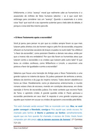 Deus é um Delírio? Página 462
Infelizmente, o único “avanço” moral que realmente cabe ao humanismo é o
assassinato de milhões de fetos humanos (aborto) – se é que você tem
estômago para considerar isso um “avanço”. Quando o assassinato é a única
coisa “boa” que você vê o seu oponente sustentar para o lado dele do debate, é
porque a coisa está feia mesmo para ele.
• O Novo Testamento apoia a escravidão?
Você já parou para pensar no por que os cristãos sempre foram os que mais
lutaram pelos direitos civis do homem negro e pelo fim da escravidão, enquanto
olhavam os humanistas seculares de braços cruzados no outro lado? Se a Bíblia é
“a favor da escravidão”, como postulam Dawkins e demais neo-ateus, então por
que o inverso não era verdadeiro? Por que não foram os humanistas ateus que
lutaram contra a escravidão e os cristãos que lutaram pelo outro lado? O que
levou os cristãos confessos, como Wilberforce e Lincoln, a assumirem uma
postura a favor da igualdade e contra a escravidão?
Sabemos que houve uma transição do Antigo para o Novo Testamento e uma
grande ruptura no sistema da época. Os judeus passaram de senhores a servos,
debaixo do domínio e do jugo do império romano. Todos deviam obediência e
honra ao César. Paralelamente, como já observamos anteriormente, o mundo
romano estava cheio de escravos, vivendo em condições desumanas, em direta
oposição à forma de escravidão judaica. Era neste contexto que escrevia Paulo
de Tarso, o apóstolo cristão. A grande questão então é: Paulo aprovava a
escravidão persistente em seus dias? A resposta é uma grande surpresa para
aqueles que insistem em acusar os cristãos de apoiarem a escravidão pela Bíblia.
“Foi você chamado sendo escravo? Não se incomode com isso. Mas, se você
puder conseguir a liberdade, consiga-a. Pois aquele que, sendo escravo, foi
chamado pelo Senhor, é liberto e pertence ao Senhor; semelhantemente,
aquele que era livre quando foi chamado, é escravo de Cristo. Vocês foram
comprados por alto preço; não se tornem escravos de homens” (1ª Coríntios
7:21-23)
 