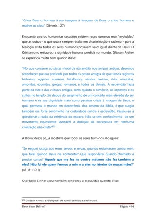 Deus é um Delírio? Página 464
“Criou Deus o homem à sua imagem, à imagem de Deus o criou; homem e
mulher os criou” (Gênesis 1:27)
Enquanto para os humanistas seculares existem raças humanas mais “evoluídas”
que as outras – o que quase sempre resulta em discriminação e racismo – para a
teologia cristã todos os seres humanos possuem valor igual diante de Deus. O
Cristianismo restaurou a dignidade humana perdida no mundo. Gleason Archer
se expressou muito bem quando disse:
"No que concerne ao status moral da escravidão nos tempos antigos, devemos
reconhecer que era praticada por todos os povos antigos de que temos registros
históricos: egípcios, sumérios, babilônicos, assírios, fenícios, sírios, moabitas,
amonitas, edomitas, gregos, romanos, e todos os demais. A escravidão fazia
parte da vida e das culturas antigas, tanto quanto o comércio, os impostos e os
cultos no templo. Só depois do surgimento de um conceito mais elevado do ser
humano e de sua dignidade inata como pessoas criada à imagem de Deus, o
qual permeou o mundo em decorrência dos ensinos da Bíblia, é que surgiu
também um forte sentimento na cristandade contra a escravidão. Passou-se a
questionar a razão da existência do escravo. Não se tem conhecimento de um
movimento equivalente favorável à abolição da escravatura em nenhuma
civilização não-cristã”475
A Bíblia, desde Jó, já mostrava que todos os seres humanos são iguais:
“Se neguei justiça aos meus servos e servas, quando reclamaram contra mim,
que farei quando Deus me confrontar? Que responderei quando chamado a
prestar contas? Aquele que me fez no ventre materno não fez também a
eles? Não foi ele quem formou a mim e a eles no interior de nossas mães?”
(Jó 31:13-15)
O próprio Senhor Jesus também condenou a escravidão quando disse:
475
Gleason Archer, Enciclopédia de Temas Bíblicos, Editora Vida.
 