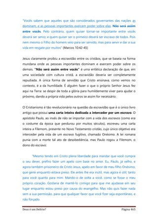 Deus é um Delírio? Página 465
"Vocês sabem que aqueles que são considerados governantes das nações as
dominam, e as pessoas importantes exercem poder sobre elas. Não será assim
entre vocês. Pelo contrário, quem quiser tornar-se importante entre vocês
deverá ser servo; e quem quiser ser o primeiro deverá ser escravo de todos. Pois
nem mesmo o Filho do homem veio para ser servido, mas para servir e dar a sua
vida em resgate por muitos" (Marcos 10:42-45)
Jesus claramente proibiu a escravidão entre os cristãos, que se baseia na forma
mundana onde as pessoas importantes dominam e exercem poder sobre os
demais. “Não será assim entre vocês” é uma enfática declaração de que, em
uma sociedade com cultura cristã, a escravidão deveria ser completamente
repudiada. A única forma de servidão que Cristo ensinava, como vemos no
contexto, é a da humildade. É alguém fazer o que o próprio Senhor Jesus fez
aqui na Terra: se despir de toda a glória para humildemente viver para ajudar o
próximo, dando a própria vida pelos outros se assim for necessário.
O Cristianismo é tão revolucionário na questão da escravidão que é o único livro
antigo que possui uma carta inteira dedicada a interceder por um escravo. O
apóstolo Paulo, ao invés de não se importar com a vida dos escravos (como era
o costume da época que perdurou por muitos séculos), escreveu uma carta
inteira a Filemom, presente no Novo Testamento cristão, cujo único objetivo era
interceder pela vida de um escravo fugitivo, chamado Onésimo. A lei romana
punia com a morte tal ato de desobediência, mas Paulo rogou a Filemom, o
dono do escravo:
“Mesmo tendo em Cristo plena liberdade para mandar que você cumpra
o seu dever, prefiro fazer um apelo com base no amor. Eu, Paulo, já velho, e
agora também prisioneiro de Cristo Jesus, apelo em favor de meu filho Onésimo,
que gerei enquanto estava preso. Ele antes lhe era inútil, mas agora é útil, tanto
para você quanto para mim. Mando-o de volta a você, como se fosse o meu
próprio coração. Gostaria de mantê-lo comigo para que me ajudasse em seu
lugar enquanto estou preso por causa do evangelho. Mas não quis fazer nada
sem a sua permissão, para que qualquer favor que você fizer seja espontâneo, e
não forçado.
 