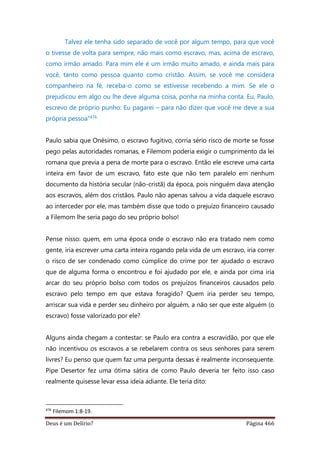 Deus é um Delírio? Página 466
Talvez ele tenha sido separado de você por algum tempo, para que você
o tivesse de volta para sempre, não mais como escravo, mas, acima de escravo,
como irmão amado. Para mim ele é um irmão muito amado, e ainda mais para
você, tanto como pessoa quanto como cristão. Assim, se você me considera
companheiro na fé, receba-o como se estivesse recebendo a mim. Se ele o
prejudicou em algo ou lhe deve alguma coisa, ponha na minha conta. Eu, Paulo,
escrevo de próprio punho: Eu pagarei – para não dizer que você me deve a sua
própria pessoa”476
Paulo sabia que Onésimo, o escravo fugitivo, corria sério risco de morte se fosse
pego pelas autoridades romanas, e Filemom poderia exigir o cumprimento da lei
romana que previa a pena de morte para o escravo. Então ele escreve uma carta
inteira em favor de um escravo, fato este que não tem paralelo em nenhum
documento da história secular (não-cristã) da época, pois ninguém dava atenção
aos escravos, além dos cristãos. Paulo não apenas salvou a vida daquele escravo
ao interceder por ele, mas também disse que todo o prejuízo financeiro causado
a Filemom lhe seria pago do seu próprio bolso!
Pense nisso: quem, em uma época onde o escravo não era tratado nem como
gente, iria escrever uma carta inteira rogando pela vida de um escravo, iria correr
o risco de ser condenado como cúmplice do crime por ter ajudado o escravo
que de alguma forma o encontrou e foi ajudado por ele, e ainda por cima iria
arcar do seu próprio bolso com todos os prejuízos financeiros causados pelo
escravo pelo tempo em que estava foragido? Quem iria perder seu tempo,
arriscar sua vida e perder seu dinheiro por alguém, a não ser que este alguém (o
escravo) fosse valorizado por ele?
Alguns ainda chegam a contestar: se Paulo era contra a escravidão, por que ele
não incentivou os escravos a se rebelarem contra os seus senhores para serem
livres? Eu penso que quem faz uma pergunta dessas é realmente inconsequente.
Pipe Desertor fez uma ótima sátira de como Paulo deveria ter feito isso caso
realmente quisesse levar essa ideia adiante. Ele teria dito:
476
Filemom 1:8-19.
 