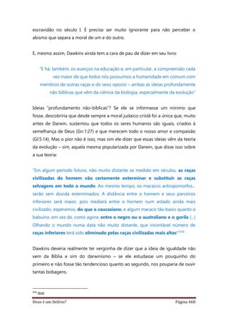 Deus é um Delírio? Página 468
escravidão no século I. É preciso ser muito ignorante para não perceber o
abismo que separa a moral de um e do outro.
E, mesmo assim, Dawkins ainda tem a cara de pau de dizer em seu livro:
“E há, também, os avanços na educação e, em particular, a compreensão cada
vez maior de que todos nós possuímos a humanidade em comum com
membros de outras raças e do sexo oposto – ambas as ideias profundamente
não bíblicas que vêm da ciência da biologia, especialmente da evolução”
Ideias “profundamento não-bíblicas”? Se ele se informasse um mínimo que
fosse, descobriria que desde sempre a moral judaico-cristã foi a única que, muito
antes de Darwin, sustentou que todos os seres humanos são iguais, criados à
semelhança de Deus (Gn.1:27) e que merecem todo o nosso amor e compaixão
(Gl.5:14). Mas o pior não é isso, mas sim ele dizer que essas ideias vêm da teoria
da evolução – sim, aquela mesma popularizada por Darwin, que disse isso sobre
a sua teoria:
“Em algum período futuro, não muito distante se medido em séculos, as raças
civilizadas do homem vão certamente exterminar e substituir as raças
selvagens em todo o mundo. Ao mesmo tempo, os macacos antropomorfos...
serão sem dúvida exterminados. A distância entre o homem e seus parceiros
inferiores será maior, pois mediará entre o homem num estado ainda mais
civilizado, esperamos, do que o caucasiano, e algum macaco tão baixo quanto o
babuíno, em vez de, como agora, entre o negro ou o australiano e o gorila (...)
Olhando o mundo numa data não muito distante, que incontável número de
raças inferiores terá sido eliminado pelas raças civilizadas mais altas!”478
Dawkins deveria realmente ter vergonha de dizer que a ideia de igualdade não
vem da Bíblia e sim do darwinismo – se ele estudasse um pouquinho do
primeiro e não fosse tão tendencioso quanto ao segundo, nos pouparia de ouvir
tantas bobagens.
478
ibid.
 