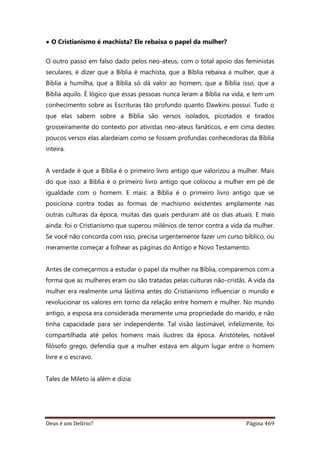 Deus é um Delírio? Página 469
• O Cristianismo é machista? Ele rebaixa o papel da mulher?
O outro passo em falso dado pelos neo-ateus, com o total apoio das feministas
seculares, é dizer que a Bíblia é machista, que a Bíblia rebaixa a mulher, que a
Bíblia a humilha, que a Bíblia só dá valor ao homem, que a Bíblia isso, que a
Bíblia aquilo. É lógico que essas pessoas nunca leram a Bíblia na vida, e tem um
conhecimento sobre as Escrituras tão profundo quanto Dawkins possui. Tudo o
que elas sabem sobre a Bíblia são versos isolados, picotados e tirados
grosseiramente do contexto por ativistas neo-ateus fanáticos, e em cima destes
poucos versos elas alardeiam como se fossem profundas conhecedoras da Bíblia
inteira.
A verdade é que a Bíblia é o primeiro livro antigo que valorizou a mulher. Mais
do que isso: a Bíblia é o primeiro livro antigo que colocou a mulher em pé de
igualdade com o homem. E mais: a Bíblia é o primeiro livro antigo que se
posiciona contra todas as formas de machismo existentes amplamente nas
outras culturas da época, muitas das quais perduram até os dias atuais. E mais
ainda: foi o Cristianismo que superou milênios de terror contra a vida da mulher.
Se você não concorda com isso, precisa urgentemente fazer um curso bíblico, ou
meramente começar a folhear as páginas do Antigo e Novo Testamento.
Antes de começarmos a estudar o papel da mulher na Bíblia, comparemos com a
forma que as mulheres eram ou são tratadas pelas culturas não-cristãs. A vida da
mulher era realmente uma lástima antes do Cristianismo influenciar o mundo e
revolucionar os valores em torno da relação entre homem e mulher. No mundo
antigo, a esposa era considerada meramente uma propriedade do marido, e não
tinha capacidade para ser independente. Tal visão lastimável, infelizmente, foi
compartilhada até pelos homens mais ilustres da época. Aristóteles, notável
filósofo grego, defendia que a mulher estava em algum lugar entre o homem
livre e o escravo.
Tales de Mileto ia além e dizia:
 