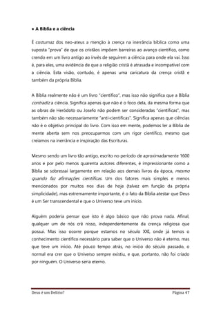 Deus é um Delírio? Página 47
• A Bíblia e a ciência
É costumaz dos neo-ateus a menção à crença na inerrância bíblica como uma
suposta “prova” de que os cristãos impõem barreiras ao avanço científico, como
crendo em um livro antigo ao invés de seguirem a ciência para onde ela vai. Isso
é, para eles, uma evidência de que a religião cristã é atrasada e incompatível com
a ciência. Esta visão, contudo, é apenas uma caricatura da crença cristã e
também da própria Bíblia.
A Bíblia realmente não é um livro “científico”, mas isso não significa que a Bíblia
contradiz a ciência. Significa apenas que não é o foco dela, da mesma forma que
as obras de Heródoto ou Josefo não podem ser consideradas “científicas”, mas
também não são necessariamente “anti-científicas”. Significa apenas que ciências
não é o objetivo principal do livro. Com isso em mente, podemos ler a Bíblia de
mente aberta sem nos preocuparmos com um rigor científico, mesmo que
creiamos na inerrância e inspiração das Escrituras.
Mesmo sendo um livro tão antigo, escrito no período de aproximadamente 1600
anos e por pelo menos quarenta autores diferentes, é impressionante como a
Bíblia se sobressai largamente em relação aos demais livros da época, mesmo
quando faz afirmações científicas. Um dos fatores mais simples e menos
mencionados por muitos nos dias de hoje (talvez em função da própria
simplicidade), mas extremamente importante, é o fato da Bíblia atestar que Deus
é um Ser transcendental e que o Universo teve um início.
Alguém poderia pensar que isto é algo básico que não prova nada. Afinal,
qualquer um de nós crê nisso, independentemente da crença religiosa que
possui. Mas isso ocorre porque estamos no século XXI, onde já temos o
conhecimento científico necessário para saber que o Universo não é eterno, mas
que teve um início. Até pouco tempo atrás, no início do século passado, o
normal era crer que o Universo sempre existiu, e que, portanto, não foi criado
por ninguém. O Universo seria eterno.
 