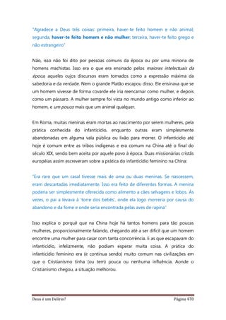 Deus é um Delírio? Página 470
"Agradece a Deus três coisas: primeira, haver-te feito homem e não animal;
segunda, haver-te feito homem e não mulher; terceira, haver-te feito grego e
não estrangeiro”
Não, isso não foi dito por pessoas comuns da época ou por uma minoria de
homens machistas. Isso era o que era ensinado pelos maiores intelectuais da
época, aqueles cujos discursos eram tomados como a expressão máxima da
sabedoria e da verdade. Nem o grande Platão escapou disso. Ele ensinava que se
um homem vivesse de forma covarde ele iria reencarnar como mulher, e depois
como um pássaro. A mulher sempre foi vista no mundo antigo como inferior ao
homem, e um pouco mais que um animal qualquer.
Em Roma, muitas meninas eram mortas ao nascimento por serem mulheres, pela
prática conhecida do infanticídio, enquanto outras eram simplesmente
abandonadas em alguma vala pública ou lixão para morrer. O infanticídio até
hoje é comum entre as tribos indígenas e era comum na China até o final do
século XIX, sendo bem aceita por aquele povo à época. Duas missionárias cristãs
européias assim escreveram sobre a prática do infanticídio feminino na China:
“Era raro que um casal tivesse mais de uma ou duas meninas. Se nascessem,
eram descartadas imediatamente. Isso era feito de diferentes formas. A menina
poderia ser simplesmente oferecida como alimento a cães selvagens e lobos. Às
vezes, o pai a levava à ‘torre dos bebês’, onde ela logo morreria por causa do
abandono e da fome e onde seria encontrada pelas aves de rapina”
Isso explica o porquê que na China hoje há tantos homens para tão poucas
mulheres, proporcionalmente falando, chegando até a ser difícil que um homem
encontre uma mulher para casar com tanta concorrência. E as que escapavam do
infanticídio, infelizmente, não podiam esperar muita coisa. A prática do
infanticídio feminino era (e continua sendo) muito comum nas civilizações em
que o Cristianismo tinha (ou tem) pouca ou nenhuma influência. Aonde o
Cristianismo chegou, a situação melhorou.
 