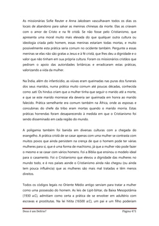 Deus é um Delírio? Página 471
As missionárias Sofie Reuter e Anna Jakobsen vasculhavam todos os dias os
locais de abandono para salvar as meninas chinesas da morte. Elas as criavam
com o amor de Cristo e na fé cristã. Se não fosse pelo Cristianismo, que
apresenta uma moral muito mais elevada do que qualquer outra cultura ou
ideologia criada pelo homem, essas meninas estariam todas mortas, e muito
possivelmente esta prática seria comum no ocidente também. Pergunte a essas
meninas se elas não são gratas a Jesus e à fé cristã, que lhes deu a dignidade e o
valor que não tinham em sua própria cultura. Foram os missionários cristãos que
pediram o apoio das autoridades britânicas e erradicaram estas práticas,
valorizando a vida da mulher.
Na Índia, além do infanticídio, as viúvas eram queimadas nas puras dos funerais
dos seus maridos, numa prática muito comum até poucas décadas, conhecida
como sati. Os hindus criam que a mulher tinha que seguir o marido até a morte,
e que se este marido morresse ela deveria ser queimada em honra ao marido
falecido. Prática semelhante era comum também na África, onde as esposas e
concubinas do chefe da tribo eram mortas quando o marido morria. Estas
práticas horrendas foram desaparecendo à medida em que o Cristianismo foi
sendo disseminado em cada região do mundo.
A poligamia também foi banida em diversas culturas com a chegada do
evangelho. A prática cristã de se casar apenas com uma mulher se contrasta com
muitos povos que ainda persistem na crença de que o homem pode ter várias
mulheres para si, que é uma forma de machismo, já que a mulher não pode fazer
o mesmo e se casar com vários homens. Foi a Bíblia que ensinou o modelo ideal
para o casamento. Foi o Cristianismo que elevou a dignidade das mulheres no
mundo todo, e é nos países aonde o Cristianismo ainda não chegou (ou ainda
tem pouca influência) que as mulheres são mais mal tratadas e têm menos
direitos.
Todos os códigos legais no Oriente Médio antigo serviam para tratar a mulher
como uma possessão do homem. As leis de Lipit-Ishtar, da Baixa Mesopotâmia
(1930 a.C), admitiam como certa a prática de se envolver em adultério com
escravas e prostitutas. Na lei hitita (16500 a.C), um pai e um filho poderiam
 