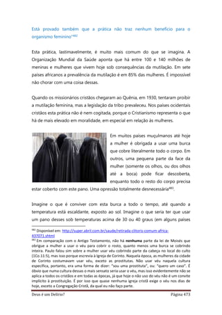Deus é um Delírio? Página 473
Está provado também que a prática não traz nenhum benefício para o
organismo feminino”482
Esta prática, lastimavelmente, é muito mais comum do que se imagina. A
Organização Mundial da Saúde aponta que há entre 100 e 140 milhões de
meninas e mulheres que vivem hoje sob consequências da mutilação. Em sete
países africanos a prevalência da mutilação é em 85% das mulheres. É impossível
não chorar com uma coisa dessas.
Quando os missionários cristãos chegaram ao Quênia, em 1930, tentaram proibir
a mutilação feminina, mas a legislação da tribo prevaleceu. Nos países ocidentais
cristãos esta prática não é nem cogitada, porque o Cristianismo representa o que
há de mais elevado em moralidade, em especial em relação às mulheres.
Em muitos países muçulmanos até hoje
a mulher é obrigada a usar uma burca
que cobre literalmente todo o corpo. Em
outros, uma pequena parte da face da
mulher (somente os olhos, ou dos olhos
até a boca) pode ficar descoberta,
enquanto todo o resto do corpo precisa
estar coberto com este pano. Uma opressão totalmente desnecessária483.
Imagine o que é conviver com esta burca a todo o tempo, até quando a
temperatura está escaldante, exposto ao sol. Imagine o que seria ter que usar
um pano desses sob temperaturas acima de 30 ou 40 graus (em alguns países
482
Disponível em: http://super.abril.com.br/saude/retirada-clitoris-comum-africa-
437071.shtml
483
Em comparação com o Antigo Testamento, não há nenhuma parte da lei de Moisés que
obrigue a mulher a usar o véu para cobrir o rosto, quanto menos uma burca se cobrindo
inteira. Paulo falou sim sobre a mulher usar véu cobrindo parte da cabeça no local do culto
(1Co.11:5), mas isso porque escrevia à Igreja de Corinto. Naquela época, as mulheres da cidade
de Corinto costumavam usar véu, exceto as prostitutas. Não usar véu naquela cultura
específica, portanto, era uma forma de dizer: “sou uma prostituta”, ou: “quero um caso”. É
óbvio que numa cultura dessas o mais sensato seria usar o véu, mas isso evidentemente não se
aplica a todos os cristãos e em todas as épocas, já que hoje o não uso do véu não é um convite
implícito à prostituição. É por isso que quase nenhuma igreja cristã exige o véu nos dias de
hoje, exceto a Congregação Cristã, da qual eu não faço parte.
 