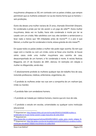 Deus é um Delírio? Página 474
muçulmanos ultrapassa os 50), em contraste com os países cristãos, que sempre
permitiram que as mulheres andassem na rua da mesma forma que os homens –
sem proibições.
Outro dia desses uma mulher irariana de 25 anos, chamada Ghoncheh Ghavami,
foi condenada à prisão por ter ido assistir a um jogo de vôlei484. Outra mulher
muçulmana, desta vez no Sudão, havia sido condenada à morte por ter se
casado com um cristão. Não satisfeitos com isso, eles também a sentenciaram a
levar nada a menos que 100 chibatadas antes de morrer485. E o pior é que
Meriam, a mulher que foi condenada à morte, estava grávida de oito meses486.
Em quase todos os países árabes a mulher não pode viajar sozinha. Ela tem que
viajar com o marido ou com um irmão, como se fosse uma mochila. Já houve
vários casos onde uma mulher muçulmana saiu sozinha de casa,
desacompanhada de um homem, e foi condenada à morte. A revista Notícias
Magazine, em 21 de Outubro de 2001, elencou 33 restrições em relação à
mulher no Afeganistão, sendo elas:
• É absolutamente proibido às mulheres qualquer tipo de trabalho fora de casa,
incluindo professoras, médicas, enfermeiras, engenheiras, etc.
• É proibido às mulheres andar nas ruas sem a companhia de um mahram (pai,
irmão ou marido).
• É proibido falar com vendedores homens.
• É proibido ser tratada por médicos homens, mesmo que em risco de vida.
• É proibido o estudo em escolas, universidades ou qualquer outra instituição
educacional.
484
Disponível em: http://www1.folha.uol.com.br/mundo/2014/11/1542200-mulher-e-
condenada-no-ira-por-tentar-assistir-a-jogo-masculino-de-volei.shtml
485
Disponível em:
http://www.bbc.co.uk/portuguese/noticias/2014/05/140515_sudao_pena_morte_religiao_fn
486
Disponível em: http://g1.globo.com/jornal-da-globo/noticia/2014/05/juiz-condena-mulher-
morte-por-ela-deixar-religiao-muculmana-no-sudao.html
 