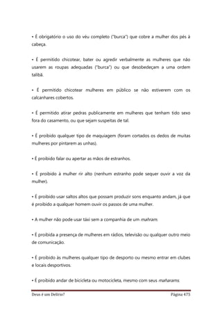 Deus é um Delírio? Página 475
• É obrigatório o uso do véu completo (“burca”) que cobre a mulher dos pés à
cabeça.
• É permitido chicotear, bater ou agredir verbalmente as mulheres que não
usarem as roupas adequadas (“burca”) ou que desobedeçam a uma ordem
talibã.
• É permitido chicotear mulheres em público se não estiverem com os
calcanhares cobertos.
• É permitido atirar pedras publicamente em mulheres que tenham tido sexo
fora do casamento, ou que sejam suspeitas de tal.
• É proibido qualquer tipo de maquiagem (foram cortados os dedos de muitas
mulheres por pintarem as unhas).
• É proibido falar ou apertar as mãos de estranhos.
• É proibido à mulher rir alto (nenhum estranho pode sequer ouvir a voz da
mulher).
• É proibido usar saltos altos que possam produzir sons enquanto andam, já que
é proibido a qualquer homem ouvir os passos de uma mulher.
• A mulher não pode usar táxi sem a companhia de um mahram.
• É proibida a presença de mulheres em rádios, televisão ou qualquer outro meio
de comunicação.
• É proibido às mulheres qualquer tipo de desporto ou mesmo entrar em clubes
e locais desportivos.
• É proibido andar de bicicleta ou motocicleta, mesmo com seus maharams.
 