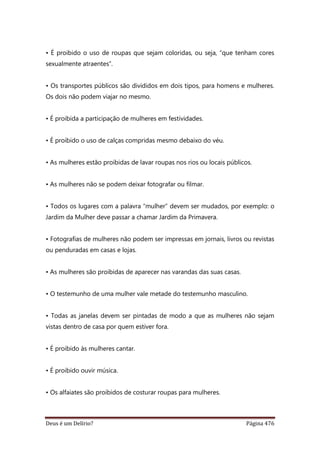 Deus é um Delírio? Página 476
• É proibido o uso de roupas que sejam coloridas, ou seja, “que tenham cores
sexualmente atraentes”.
• Os transportes públicos são divididos em dois tipos, para homens e mulheres.
Os dois não podem viajar no mesmo.
• É proibida a participação de mulheres em festividades.
• É proibido o uso de calças compridas mesmo debaixo do véu.
• As mulheres estão proibidas de lavar roupas nos rios ou locais públicos.
• As mulheres não se podem deixar fotografar ou filmar.
• Todos os lugares com a palavra “mulher” devem ser mudados, por exemplo: o
Jardim da Mulher deve passar a chamar Jardim da Primavera.
• Fotografias de mulheres não podem ser impressas em jornais, livros ou revistas
ou penduradas em casas e lojas.
• As mulheres são proibidas de aparecer nas varandas das suas casas.
• O testemunho de uma mulher vale metade do testemunho masculino.
• Todas as janelas devem ser pintadas de modo a que as mulheres não sejam
vistas dentro de casa por quem estiver fora.
• É proibido às mulheres cantar.
• É proibido ouvir música.
• Os alfaiates são proibidos de costurar roupas para mulheres.
 