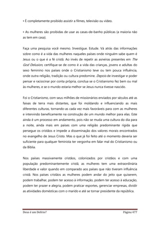 Deus é um Delírio? Página 477
• É completamente proibido assistir a filmes, televisão ou vídeo.
• As mulheres são proibidas de usar as casas-de-banho públicas (a maioria não
as tem em casa).
Faça uma pesquisa você mesmo. Investigue. Estude. Vá atrás das informações
sobre como é a vida das mulheres naqueles países onde ninguém sabe quem é
Jesus ou o que é a fé cristã. Ao invés de repetir as asneiras presentes em The
God Delusion, certifique-se de como é a vida das crianças, jovens e adultas do
sexo feminino nos países onde o Cristianismo teve ou tem pouca influência,
onde outra religião, tradição ou cultura predomine. Depois de investigar e poder
pensar e raciocinar por conta própria, conclua se o Cristianismo fez bem ou mal
às mulheres, e se o mundo estaria melhor se Jesus nunca tivesse nascido.
Foi o Cristianismo, com seus milhões de missionários enviados por séculos até as
faixas de terra mais distantes, que foi moldando e influenciando as mais
diferentes culturas, tornando-as cada vez mais favoráveis para com as mulheres
e intervindo beneficamente na construção de um mundo melhor para elas. Este
ainda é um processo em andamento, pois não se muda uma cultura do dia para
a noite, ainda mais em países com uma religião predominante rígida que
persegue os cristãos e impede a disseminação dos valores morais encontrados
no evangelho de Jesus Cristo. Mas o que já foi feito até o momento deveria ser
suficiente para qualquer feminista ter vergonha em falar mal do Cristianismo ou
da Bíblia.
Nos países massivamente cristãos, colonizados por cristãos e com uma
população predominantemente cristã, as mulheres tem uma extraordinária
liberdade e valor quando em comparado aos países que não tiveram influência
cristã. Nos países cristãos as mulheres podem andar do jeito que quiserem,
podem trabalhar, podem ter acesso à informação, podem ter acesso à educação,
podem ter prazer e alegria, podem praticar esportes, gerenciar empresas, dividir
as atividades domésticas com o marido e até se tornar presidente da república.
 
