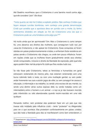 Deus é um Delírio? Página 478
Até Dawkins reconheceu que o Cristianismo é uma barreira moral contra algo
que ele considera “pior”. Ele disse:
“Tanto quanto sei não há Cristãos a explodir prédios. Não conheço Cristãos que
façam ataques suicidas bombistas, nem conheço uma grande denominação
Cristã que acredita que a apostasia deva ser punida com a morte. Eu tenho
sentimentos divididos em relação ao fim do Cristianismo uma vez que o
Cristianismo pode ser uma fortaleza contra algo pior”487
Há muito ainda que ser aprimorado? Sim. Mas o Cristianismo é, como sempre
foi, uma alavanca aos direitos das mulheres, que conseguiram tudo isso por
causa do Cristianismo, e não apesar do Cristianismo. Essas conquistas só foram
obtidas em países predominantemente cristãos, e enfrentam forte resistência em
países aonde o Cristianismo não chegou, ou onde tem pouca influência. Foram
em nações cristãs que as mulheres foram gradualmente vendo seus direitos
sendo conquistados, inclusive o direito da liberdade de expressão, pelo qual elas
agora podem falar mal da própria fé cristã que lhes rendeu tudo isso.
Se não fosse pelo Cristianismo, talvez as feministas e humanistas em geral
estivessem reclamando do mesmo jeito, mas estariam reclamando com uma
burca cobrindo todo o resto, ou com uma mutilação genital, ou sem poder
andar livremente nas ruas e assistir jogos de vôlei, ou sem conseguir ter acesso à
educação, à informação e ao trabalho, ou sendo uma escrava de seu marido, ou
sendo uma dentre várias outras esposas dele, ou sendo tratadas como um
intermediário entre o homem e um animal – e isso se já não tivessem morrido
pelo infanticídio ou sido abandonadas quando recém-nascidas em uma vala
qualquer.
Pensando melhor, nem protestar elas poderiam fazer em um país que não
tivesse sido moldado pela influência cristã – tente “protestar” no Afeganistão
para ver o que acontece. Elas protestam confortavelmente em países cristãos,
que dão toda a liberdade para elas se manifestarem como bem entenderem, e
487
Disponível em: http://ibloga.blogspot.com.br/2010/04/is-collapse-of-christianity-in-
britain.html
 