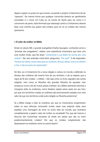 Deus é um Delírio? Página 479
depois cospem no prato em que comem, acusando o próprio Cristianismo de ser
“opressor”. Da mesma forma que qualquer comunista deveria ser gentilmente
convidado a ir morar em Cuba ou na Coreia do Norte para ver como é o
comunismo de perto, toda feminista que esbraveja contra o Cristianismo deveria
fazer uma visitinha aos países não-cristãos, para ver se os cristãos são mesmo
opressores.
• O valor da mulher na Bíblia
Ainda no século XIX, o grande evangelista Charles Spurgeon, conhecido como o
“príncipe dos pregadores”, relatou uma experiência missionária que teve com
uma mulher hindu, que lhe disse: “Certamente a sua Bíblia foi escrita por uma
mulher!”. Ele, sem entender muito bem, perguntou: “Por quê?”. E ela respondeu:
“Porque diz tantas coisas boas para as mulheres. Nossos sábios nunca se referem
a nós, a não ser para nos repreender”.
De fato, se o Cristianismo foi a única religião e cultura no mundo a defender os
direitos das mulheres até mesmo fora de seu território, é de se esperar que a
regra de fé dos cristãos – a Bíblia – não seja como os livros sagrados das outras
religiões, nem como as filosofias dos grandes filósofos do passado, nem
tampouco como a lei de muitos países orientais. Se a Bíblia realmente estimula a
misoginia (ódio às mulheres), como Dawkins repete várias vezes em seu livro,
por que nos territórios cristãos as mulheres são enormemente tratadas com mais
valor do que nos territórios onde outra religião ou filosofia predomina?
Se a Bíblia instiga o ódio às mulheres, por que os missionários empenharam
todos os seus esforços, arriscando muitas vezes suas próprias vidas, para
espalhar uma mensagem de amor no outro lado do mundo, que reverteria
completamente o papel e valor da mulher na sociedade? Por que até mesmo o
discurso dos humanistas seculares só existe em países que são ou eram
predominantemente cristãos? Por que os cristãos simplesmente não
desprezaram as mulheres como os outros fazem?
 