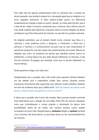 Deus é um Delírio? Página 48
Esta visão não era apenas predominante entre os cientistas até o começo do
século passado, mas também sempre foi a concepção geral que as religiões e os
livros sagrados atribuíram. O Deus judaico-cristão possui um diferencial
fundamental em relação a todos os outros “deuses” já cridos pelo homem, que é
o fato de ter criado o Universo, mostrando que o Universo não é eterno. Isso foi
mais tarde copiado pelo Islamismo, enquanto todas as outras religiões da época
acreditavam que Deus fazia parte do Universo, ou que ele era a própria natureza.
As religiões panteístas, que já existem desde muito, ensinam que Deus é a
natureza, e nisto podemos incluir o Budismo, o Hinduísmo, a Nova Era, o
Jainismo, o Taoísmo e o Confucionismo (só para citar as mais importantes). O
panteísmo sempre foi uma das visões mais predominantes de mundo. Mesmo as
religiões que criam na existência de deuses que atendiam preces (como no
politeísmo), a crença básica era que estes deuses habitavam na natureza, e não
fora do Universo. Os gregos, por exemplo, criam que os deuses habitavam no
monte Olimpo.
Onde queremos chegar com tudo isso?
Simplesmente que a questão não é tão trivial como apontou Richard Dawkins
em seu debate com o matemático cristão John Lennox. Quando Lennox
mencionou brevemente este argumento sem oferecer muitos detalhes, Dawkins
em tom de zombaria disse que a Bíblia tinha “50% de chances de acertar neste
ponto, a mesma chance de ganhar no cara-ou-coroa”50.
É óbvio que a questão não é assim tão simples. Não é porque existem somente
duas alternativas que a adoção de uma delas tinha 50% de chances. Qualquer
coisa que contradissesse a crença popular e dominante da época teria
possibilidade ínfima de ser aceita, não importa quantas outras opções
houvessem do outro lado. Naquela época, nenhuma religião e nenhum cientista
cria o Universo não fosse eterno, ou que Deus fosse um Ser transcendental fora
da natureza.
50
Disponível em: http://www.youtube.com/watch?v=YLSGAwwyq0U
 