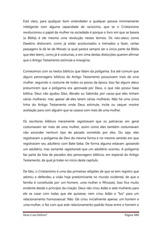 Deus é um Delírio? Página 480
Está claro, para qualquer bom entendedor e qualquer pessoa minimamente
inteligente com alguma capacidade de raciocínio, que se o Cristianismo
revolucionou o papel da mulher na sociedade é porque o livro em que se baseia
(a Bíblia) é ele mesmo uma revolução nestes termos. Os neo-ateus como
Dawkins distorcem, como já estão acostumados e treinados a fazer, certas
passagens lá dá lei de Moisés (a qual parece sempre ser a única parte da Bíblia
que eles leem), como já é costumaz, e em cima destas distorções querem afirmar
que o Antigo Testamento estimula a misoginia.
Comecemos com os textos bíblicos que falam da poligamia. Era até comum que
alguns personagens bíblicos do Antigo Testamento possuíssem mais de uma
mulher, seguindo o costume de todos os povos da época. Isso faz alguns ateus
presumirem que a poligamia era aprovada por Deus, o que não possui base
bíblica. Deus não ajudou Davi, Abraão ou Salomão por causa que eles tinham
várias mulheres, mas apesar de eles terem várias mulheres. Não há uma única
linha do Antigo Testamento onde Deus estimule, incite ou sequer mostre
aceitação para com alguém que se casava com mais de uma mulher.
Os escritores bíblicos meramente registravam que os patriarcas em geral
costumavam ter mais de uma mulher, assim como eles também costumavam
não esconder nenhum tipo de pecado cometido por eles. Ou seja: eles
registravam a poligamia de Davi da mesma forma e no mesmo sentido em que
registravam seu adultério com Bate-Seba. De forma alguma estavam apoiando
um adultério, mas somente registrando que um adultério ocorreu. A poligamia
faz parte da lista de pecados dos personagens bíblicos, em especial do Antigo
Testamento, da qual já tratei no início deste capítulo.
De fato, o Cristianismo é uma das primeiras religiões de que se tem registro que
adotou e defendeu a visão hoje predominante no mundo ocidental, de que a
família é constituída por um homem, uma mulher e filhos(as). Isso fica muito
evidente desde o princípio da criação. Deus não criou Adão e sete mulheres para
ele se casar com todas que ele quisesse, nem criou Adão e “Ivo” para um
relacionamento homossexual. Não. Ele criou inicialmente apenas um homem e
uma mulher, e fez com que este relacionamento-padrão fosse entre o homem e
 