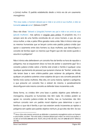 Deus é um Delírio? Página 481
a [única] mulher. O padrão estabelecido desde o início era de um casamento
monogâmico:
“Por essa razão, o homem deixará pai e mãe e se unirá à sua mulher, e eles se
tornarão uma só carne” (Gênesis 2:24)488
Deus não disse: “deixará o [singular] homem seu pai e mãe e se unirá às suas
[plural] mulheres”, mas aplicou o singular para ambos. O propósito era, é e
sempre será de uma família constituída de um único homem, o pai, de uma
única mulher, a mãe, e pelos filhos gerados nesta união. Não é irônico notar que
os mesmos humanistas que se lançam contra este padrão judaico-cristão (por
apoiar o casamento entre dois homens ou duas mulheres, que desconfigura o
conceito de família) sejam os mesmos que fingem que ele não existe quando o
assunto é a poligamia?
Não é irônico eles defenderem um conceito fixo de família na hora de repudiar a
poligamia, mas se esquecerem disso na hora de aceitar o casamento gay? Se o
conceito judaico-cristão sobre a família está errado e família é qualquer coisa
(qualquer ajuntamento de pessoas) que quiserem chamar de “família”, então eles
não teriam base e nem critério-padrão para reclamar da poligamia. Afinal,
qualquer um poderia sustentar a tese subjetiva de que o seu conceito pessoal de
família inclui outras mulheres. Mas eles, em suma maioria, rejeitam a poligamia,
o que presume um conceito fixo e estável do mesmo, e paradoxalmente
desconfiguram este mesmo conceito ao defender teses incoerentes a ele.
Desta forma, os cristãos têm uma base e padrão objetivo para defender a
monogamia, enquanto os humanistas não têm nada. Os cristãos podem se
apoiar no conceito judaico-cristão de família, mas os humanistas não têm
nenhum conceito nem um padrão moral objetivo para determinar o que é
família e o que não é família, e por isso estariam sendo incoerentes ao rejeitar a
poligamia sem apelar para padrão objetivo nenhum, já que eles não têm. Se isso
488
Jesus citou este mesmo versículo ao defender o casamento monogâmico entre um homem
e uma mulher, ao dizer: “Por esta razão, o homem deixará pai e mãe e se unirá à sua mulher, e
os dois se tornarão uma só carne. Assim, eles já não são dois, mas sim uma só carne” (Marcos
10:7-8).
 