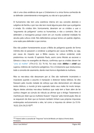 Deus é um Delírio? Página 482
não é uma clara evidência de que o Cristianismo é a única forma conhecida de
se defender coerentemente a monogamia, eu não sei o que pode ser.
O humanismo não tem uma coerência interna em seu conceito abstrato e
subjetivo de família, e por isso não tem moral alguma para dizer que a poligamia
é errada. Os cristãos têm. Ironicamente, deveriam ser os cristãos a usar o
“argumento da poligamia” contra os humanistas, e não o contrário. Eles só
defendem a monogamia porque vivem em um mundo ocidental moldado há
séculos pela cultura cristã. Nós defendemos porque temos um padrão objetivo,
uma razão para defender o que cremos.
Eles não podem honestamente acusar a Bíblia de poligamia quando de forma
indireta eles só passaram a condenar a poligamia por causa da Bíblia, ou seja,
por causa do impacto que a Bíblia causou na cultura ocidental, onde
predominou no mundo. O apóstolo Paulo, assim como Moisés ao escrever o
Gênesis e Jesus no evangelho de Marcos, confirmou que os cristãos devem ter
“uma só mulher” (1Tm.3:12; 3:2; Tt.1:6). Foi essa visão bíblica e cristã que
superou milênios de machismo poligâmico. Foi o Cristianismo que revolucionou
todo o conceito de casamento, dando mais honra e dignidade às mulheres.
Mas os neo-ateus não descansam por aí. Eles são realmente incansáveis e
insaciáveis quando o assunto é manipular e distorcer textos bíblicos. Se eles
fizessem pelo mundo metade do esforço que eles demonstram em deturpar
textos bíblicos, o mundo já teria superado todos seus males há muito tempo.
Alguns destes ativistas neo-ateus fanáticos que nada tem a fazer além de ler
Levítico chegam ao cúmulo do ridículo ao afirmar que o Antigo Testamento é
machista por dizer que as mulheres ficavam “impuras” pela menstruação. Eles só
se esquecem de dizer que os homens também tinham suas próprias impurezas
endereçadas exclusivamente a eles, tal como a impureza do sêmen (Lv.15:16-
18,32; 22:4; Dt.23:10)489.
489
Tratarei sobre o conceito de “impureza” da lei de Moisés um tópico à frente deste.
Persevere.
 
