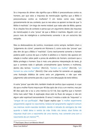 Deus é um Delírio? Página 483
Se a impureza do sêmen não significa que a Bíblia é preconceituosa contra os
homens, por que raios a impureza da menstruação significa que a Bíblia é
preconceituosa contra as mulheres? É em textos como esse, tirado
grosseiramente de seu contexto, que os neo-ateus se apoiam na tese de que “a
Bíblia é machista”. Um leigo de mente instável, que nada sabe de Bíblia, apenas
lê as citações fora de contexto e pensa que um argumento destes (da impureza
da menstruação) é uma “prova” de que a Bíblia é machista. Alguém com um
pouco mais de inteligência e conhecimento somente ri de um raciocínio tão
estúpido.
Mas os desbravadores de Levítico, incansáveis como sempre, também citam o
“julgamento do ciúme”, presente em Números 5, como outra das “provas” que
eles têm de que a Bíblia é “machista”. Como teoricamente somente o homem
poderia pedir a prova de que a mulher é adúltera e o mesmo não aparece em
relação à mulher sobre pedir a prova de adultério do homem, concluem que a
Bíblia privilegia o homem. Essa é mais uma péssima interpretação do texto, já
que o contexto todo é aplicado universalmente (para homens e mulheres),
dentro dos termos “israelitas” (Nm.5:2), “homem ou mulher” (Nm.5:6), “um
homem ou uma mulher” (Nm.6:2). Citar uma mulher foi somente um exemplo,
uma ilustração didática de como seria um julgamento, e não que este
julgamento valia somente para ela, o que é uma deturpação do texto bíblico.
A outra “prova” que eles têm, também tirada de Levítico (que surpresa), é a que
diz que a mulher ficaria impura por 40 dias após dar à luz a um menino, mas por
80 dias após dar a luz a uma menina (Lv.12:1-8). Isso significa que o homem
tinha mais valor? Não. A explicação disso está no fluxo de sangue, e não em
algum valor espiritual transcendente. O verso 5 mostra a razão da “impureza”: o
“sangue de sua purificação”. Paul Copan explica que “a mulher experimenta
sangramento vaginal no nascimento, todavia tal sangramento vaginal é comum
nas meninas recém-nascidas também, devido à retirada do estrógeno da mãe
quando o bebê deixa o ventre da mãe. Então nós temos duas fontes de
impureza ritual com o nascimento de uma menina, mas somente uma com o
nascimento de um menino”490.
490
Paul Copan, Deus é um Monstro Moral?
 