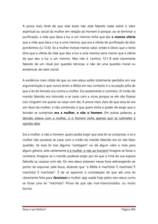 Deus é um Delírio? Página 484
A prova mais forte de que este texto não está falando nada sobre o valor
espiritual ou social da mulher em relação ao homem é porque, ao se terminar a
purificação, a mãe que dava a luz a um menino tinha que dar a mesma oferta
que a mãe que dava a luz a uma menina, que era a oferta de purificação de dois
pombinhos (Lv.12:6). Se a mulher tivesse menos valor, então é óbvio que o texto
diria que a oferta da mãe que deu a luz a uma menina seria menor que a oferta
da que deu a luz a um menino. Mas não é. Levítico 12:1-8 está claramente
falando de um ritual por questão técnicas, e não de uma questão moral ou
existencial, de valor social.
A evidência mais nítida de que os neo-ateus estão totalmente perdidos em sua
argumentação e que nunca leram a Bíblia em seu contexto é a acusação pífia de
que a lei do levirato era contra a mulher. Era exatamente o contrário. O irmão do
marido falecido era instruído a se casar com a viúva porque se ele não fizesse
isso ninguém iria querer se casar com ela. A prova mais clara de que essa lei era
em favor da mulher, e não contra ela, é que quem tinha o poder de exigir que o
levirato se cumprisse era a mulher, e não o homem. Em outras palavras, a
decisão estava com a mulher, e o homem tinha apenas que se submeter à
opinião dela.
Era a mulher, e não o homem, quem podia exigir que esta lei se cumprisse, e se a
mulher não quisesse se casar com o irmão do marido falecido era só não fazer
questão. Se essa lei traz alguma “vantagem” ou dá algum valor a mais para
algum gênero, este certamente é à mulher, e não ao homem! Imagine se fosse o
contrário. Imagine se o marido pudesse exigir por lei que a irmã da sua esposa
falecida se casasse com ele. Os neo-ateus estariam nessa hora esbravejando ao
ponto de espumar pela boca, dizendo que “a Bíblia é machista! É machista! É
machista! É machista!”. É de se apavorar a constatação de que até uma lei
claramente feita para favorecer a mulher seja usada hoje pelos neo-ateus como
se fosse uma lei “machista”! Prova de que são mal-intencionados, ou muito
burros.
 