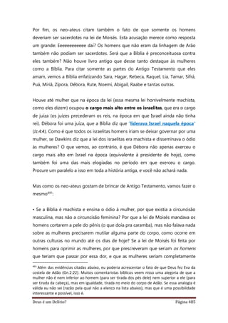 Deus é um Delírio? Página 485
Por fim, os neo-ateus citam também o fato de que somente os homens
deveriam ser sacerdotes na lei de Moisés. Esta acusação merece como resposta
um grande: Eeeeeeeeeeee daí? Os homens que não eram da linhagem de Arão
também não podiam ser sacerdotes. Será que a Bíblia é preconceituosa contra
eles também? Não houve livro antigo que desse tanto destaque às mulheres
como a Bíblia. Para citar somente as partes do Antigo Testamento que eles
amam, vemos a Bíblia enfatizando Sara, Hagar, Rebeca, Raquel, Lia, Tamar, Sifrá,
Puá, Miriã, Zípora, Débora, Rute, Noemi, Abigail, Raabe e tantas outras.
Houve até mulher que na época da lei (essa mesma lei horrivelmente machista,
como eles dizem) ocupou o cargo mais alto entre os israelitas, que era o cargo
de juíza (os juízes precederam os reis, na época em que Israel ainda não tinha
rei). Débora foi uma juíza, que a Bíblia diz que “liderava Israel naquela época”
(Jz.4:4). Como é que todos os israelitas homens iriam se deixar governar por uma
mulher, se Dawkins diz que a lei dos israelitas era machista e disseminava o ódio
às mulheres? O que vemos, ao contrário, é que Débora não apenas exerceu o
cargo mais alto em Israel na época (equivalente à presidente de hoje), como
também foi uma das mais elogiadas no período em que exerceu o cargo.
Procure um paralelo a isso em toda a história antiga, e você não achará nada.
Mas como os neo-ateus gostam de brincar de Antigo Testamento, vamos fazer o
mesmo491:
• Se a Bíblia é machista e ensina o ódio à mulher, por que existia a circuncisão
masculina, mas não a circuncisão feminina? Por que a lei de Moisés mandava os
homens cortarem a pele do pênis (o que doía pra caramba), mas não falava nada
sobre as mulheres precisarem mutilar alguma parte do corpo, como ocorre em
outras culturas no mundo até os dias de hoje? Se a lei de Moisés foi feita por
homens para oprimir as mulheres, por que prescreveram que seriam os homens
que teriam que passar por essa dor, e que as mulheres seriam completamente
491
Além das evidências citadas abaixo, eu poderia acrescentar o fato de que Deus fez Eva da
costela de Adão (Gn.2:22). Muitos comentaristas bíblicos veem nisso uma alegoria de que a
mulher não é nem inferior ao homem (para ser tirada dos pés dele) nem superior a ele (para
ser tirada da cabeça), mas em igualdade, tirada no meio do corpo de Adão. Se essa analogia é
válida eu não sei (razão pela qual não a elenco na lista abaixo), mas que é uma possibilidade
interessante e possível, isso é.
 