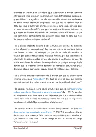 Deus é um Delírio? Página 487
presentes em Platão e em Aristóteles (que classificavam a mulher como um
intermediário entre o homem e o animal), em Tales de Mileto (que dizia que os
gregos tinham que agradecer por não terem nascido animais nem mulheres) e
em tantos outros intelectuais do passado? Por que não há nenhum lugar na
Bíblia que ligue a mulher aos animais, ou que peça para agradecermos a Deus
por não sermos mulheres? Por que pessoas teoricamente menos instruídas do
que Platão e Aristóteles, escrevendo em uma época ainda mais remota do que
eles, com menos conhecimento, não deixaram passar nada na Bíblia que fosse
tão estúpido e claramente preconceituoso?
• Se a Bíblia é machista e ensina o ódio à mulher, por que não há nenhuma
ordem claramente preconceituosa? Por que não manda as mulheres viverem
com burcas cobrindo todo o corpo, por que não as proíbe de trabalhar ou
estudar, por que não faz apologia à mutilação feminina, por que não defende o
infanticídio de recém-nascidas, por que não advoga a prostituição, por que não
proíbe as mulheres de andarem desacompanhadas ou qualquer outra proibição
do tipo, que é a coisa mais comum do mundo de vermos nas culturas não-cristãs
do mundo atual, e quanto mais naquela época, há 1400 anos antes de Cristo?
• Se a Bíblia é machista e ensina o ódio à mulher, por que ela diz que quem
encontra uma esposa “acha o bem” (Pv.18:22), ao invés de dizer que encontra
algo ruim ou mal? Se a mulher era mal vista, por que é considerada algo “bom”?
• Se a Bíblia é machista e ensina o ódio à mulher, por que diz que “quem manda
embora sua mãe é o filho que traz vergonha e desonra” (Pv.19:26)? Se a mulher
era desprezada, não tinha valor e não importava, por que o escritor bíblico
coloca neste texto a ênfase na mulher, que como mãe tem que ser respeitada e
tratada com dignidade? Por que não falou só do homem?
• Se a Bíblia é machista e ensina o ódio à mulher, por que Salomão diz para “não
desprezar tua mãe quando vier a envelhecer” (Pv.23:22)? Se as mulheres já eram
desprezadas, que diferença faria continuar desprezando quando envelhecer?
Que sentido faz este texto à luz da crença de que os autores do Antigo
Testamento eram machistas?
 